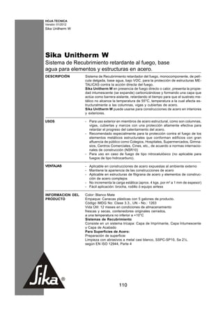 HOJA TECNICA
Versión: 01/2012
Sika Unitherm W




Sika Unitherm W
Sistema de Recubrimiento retardante al fuego, base
agua para elementos y estructuras en acero.
DESCRIPCIÓN        Sistema de Recubrimiento retardador del fuego, monocomponente, de pelí-
                   cula delgada, base agua, bajo VOC, para la protección de estructuras ME-
                   TALICAS contra la acción directa del fuego.
                   Sika Unitherm W en presencia de fuego directo o calor, presenta la propie-
                   dad intumescente (se expande) carbonizándose y formando una capa que
                   actúa como barrera aislante, retardando el tiempo para que el sustrato me-
                   tálico no alcance la temperatura de 55OC, temperatura a la cual afecta es-
                   tructuralmente a las columnas, vigas y cubiertas de acero.
                   Sika Unitherm W puede usarse para construcciones de acero en interiores
                   y exteriores.

USOS               - Para uso exterior en miembros de acero estructural, como son columnas,
                     vigas, cubiertas y marcos con una protección altamente efectiva para
                     retardar el progreso del calentamiento del acero.
                   - Recomendado especialmente para la protección contra el fuego de los
                     elementos metálicos estructurales que conforman edificios con gran
                     afluencia de público como Colegios, Hospitales, Supermercados, Gimna-
                     sios, Centros Comerciales, Cines, etc., de acuerdo a normas internacio-
                     nales de construcción (NSR10)
                   - Para uso en caso de fuego de tipo nitrocelulósico (no aplicable para
                     fuegos de tipo hidrocarburo).
                   ·
VENTAJAS           - Aplicable en construcciones de acero expuestas al ambiente externo
                   - Mantiene la apariencia de las construcciones de acero
                   - Aplicable en estructuras de filigrana de acero y elementos de construc-
                     ción de acero complejos
                   - No incrementa la carga estática (aprox. 4 kgs. por m2 a 1 mm de espesor)
                   - Fácil aplicación: brocha, rodillo ó equipo airless

INFORMACION DEL    Color: Blanco Mate
PRODUCTO           Empaque: Canecas plásticas con 5 galones de producto.
                   Código IMDG No: Clase 3.3., UN - No.: 1263
                   Vida Útil: 12 meses en condiciones de almacenamiento
                   frescas y secas, contenedores originales cerrados,
                   a una temperatura no inferior a +10°C
                   Sistemas de Recubrimiento
                   Consiste en un sistema tricapa: Capa de Imprimante, Capa Intumescente
                   y Capa de Acabado
                   Para Superficies de Acero:
                   Preparación de superficie:
                   Limpieza con abrasivos a metal casi blanco, SSPC-SP10, Sa 2½,
                   según EN ISO 12944, Parte 4




                                        110
 