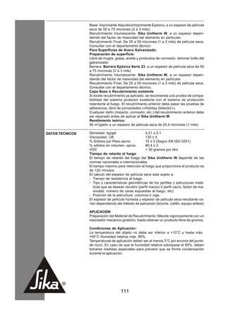 Base: Imprimante Alquídico/Imprimante Epóxico, a un espesor de película
                 seca de 50 a 75 micrones (2 a 3 mils).
                 Recubrimiento Intumescente: Sika Unitherm W, a un espesor depen-
                 diendo del factor de masividad del elemento en particular.
                 Recubrimiento Final: De 25 a 50 micrones (1 a 2 mils) de película seca.
                 Consultar con el departamento técnico
                 Para Superficies de Acero Galvanizado:
                 Preparación de superficie:
                 Libre de mugre, grasa, aceite y productos de corrosión, eliminar brillo del
                 galvanizado.
                 Barrera: Barrera Epóxica Serie 23, a un espesor de película seca de 50
                 a 75 micrones (2 a 3 mils)
                 Recubrimiento Intumescente: Sika Unitherm W, a un espesor depen-
                 diendo del factor de masividad del elemento en particular
                 Recubrimiento Final: De 25 a 50 micrones (1 a 2 mils) de película seca.
                 Consultar con el departamento técnico.
                 Capa Base ó Recubrimiento existente
                 Si existe recubrimiento ya aplicado, se recomienda una prueba de compa-
                 tibilidad del sistema protector existente con el sistema de protección
                 retardante al fuego. El recubrimiento anterior debe pasar las pruebas de
                 adherencia, libre de porosidades («Holiday Detector»).
                 Cualquier daño (impacto, corrosión, etc.) del recubrimiento anterior debe
                 ser reparado antes de aplicar el Sika Unitherm W.
                 Rendimiento teórico:
                 90 m2/galón a un espesor de película seca de 25.4 micrones (1 mils).

DATOS TECNICOS   Densidad, kg/gal                     5,21 ± 0,1
                 Viscosidad, UK                       130 ± 5
                 % Sólidos por Peso,aprox.            72 ± 2 (Según EN ISO 3251)
                 % sólidos en volumen, aprox.         60.4 ± 2
                 VOC                                  < 30 gramos por litro
                 Tiempo de retardo al fuego
                 El tiempo de retardo del fuego del Sika Unitherm W depende de las
                 normas nacionales e internacionales.
                 El tiempo máximo para retención al fuego que proporciona el producto es
                 de 120 minutos.
                 El calculo del espesor de película seca esta sujeto a:
                 - Tiempo de resistencia al fuego.
                 - Tipo y características geométricas de los perfiles y estructuras metá-
                    licas que se desean recubrir (perfil macizo ò perfil vacío, factor de ma-
                    sividad, número de caras expuestas al fuego, etc).
                 - Posición de la estructura: columna ò viga.
                 El espesor de película húmeda y espesor de película seca resultante va-
                 rían dependiendo del método de aplicación (brocha, rodillo, equipo airless)

                 APLICACIÓN
                 Preparación del Material de Recubrimiento: Mezcle vigorozamente con un
                 mezclador mecánico giratorio, hasta obtener un producto libre de grumos.

                 Condiciones de Aplicación:
                 La temperatura del objeto no debe ser inferior a +10°C y hasta máx.
                 +40°C Humedad relativa máx. 80%.
                 Temperaturas de aplicación deben ser al menos 3°C por encima del punto
                 de rocío. En caso de que la humedad relativa sobrepase el 80%, deben
                 tomarse medidas especiales para prevenir que se forme condensación
                 durante la aplicación.




                                     111
 