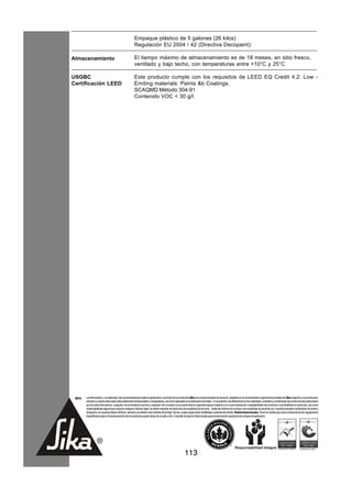 Empaque plástico de 5 galones (26 kilos)
                                                      Regulación EU 2004 / 42 (Directiva Decopaint):

Almacenamiento                                        El tiempo máximo de almacenamiento es de 18 meses, en sitio fresco,
                                                      ventilado y bajo techo, con temperaturas entre +10°C y 25°C

USGBC                                                 Este producto cumple con los requisitos de LEED EQ Credit 4.2: Low -
Certificación LEED                                    Emiting materials: Paints &b Coatings.
                                                      SCAQMD Método 304-91
                                                      Contenido VOC < 30 g/l.




 NOTA   La información y, en particular, las recomendaciones sobre la aplicación y uso final de los productos Sika son proporcionadas de buena fe, basados en el conocimiento y experiencia actuales de Sika respecto a sus productos,
        siempre y cuando éstos sean adecuadamente almacenados y manipulados, así como aplicados en condiciones normales. En la práctica, las diferencias en los materiales, sustratos y condiciones de la obra son tan particulares
        que de esta información, cualquier recomendación escrita o cualquier otro consejo no se puede deducir garantía alguna respecto a la comercialización o adaptabilidad del producto a una finalidad en particular, así como
        responsabilidad alguna que surja de cualquier relación legal. Se deben respetar los derechos de propiedad de terceros. Todas las órdenes de compra son aceptadas de acuerdo con nuestras actuales condiciones de venta y
        despacho.Los usuarios deben referirse siempre a la edición más reciente de la Hoja Técnica, cuyas copias serán facilitadas a solicitud del cliente. Restricciones locales: Tener en cuenta que como consecuencia de regulaciones
        específicas locales el funcionamiento de los productos puede variar de un país a otro. Consulte la Hoja de Datos locales para la descripción exacta de los campos de aplicación.




                                                                                                      113
 