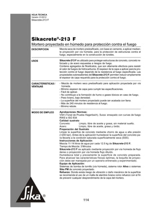HOJA TECNICA
Versión: 01/2012
Sikacrete-213 F




Sikacrete®-213 F
Mortero proyectado en húmedo para protección contra el fuego
DESCRIPCION         Mezcla seca de mortero predosificado, con base en cemento, a aplicar median-
                    te proyección por vía húmeda; para la protección de estructuras contra el
                    fuego, especialmente en la construcción de túneles.

USOS                Sikacrete-213 F es utilizado para proteger estructuras de concreto, concreto re-
                    forzado y de acero expuestas a riesgos de fuego.
                    Contiene agregados de filosilicatos, que son altamente efectivos para resistir
                    el calor de fuegos de hidrocarburos. El espesor de la capa a aplicar para la pro-
                    tección contra el fuego depende de la resistencia al fuego especificada. Las
                    propiedades sobresalientes del Sikacrete-213 F permiten reducir ampliamente
                    el espesor de capa requerido para la protección contra el fuego.

CARACTERISTICAS /   - Mezcla de mortero seco predosificado para aplicación proyectada por vía
VENTAJAS              húmeda.
                    - Mínimo espesor de capa para cumplir las especificaciones.
                    - Fácil de aplicar.
                    - No contribuye a la formación de humo o gases tóxicos en caso de fuego.
                    - Peso liviano, baja densidad.
                    - La superficie del mortero proyectado puede ser acabada con llana.
                    - Más de 240 minutos de resistencia al fuego.
                    - Mínimo rebote.

MODO DE EMPLEO      Aprobaciones /Normas:
                    VSH (Túnel de Prueba Hagerbach), Suiza: ensayado con curvas de fuego
                    RWS e ISO 834
                    Calidad sustrato
                    Concreto:          Limpio, libre de aceite y grasa, sin material suelto.
                    Acero:             Limpio, libre de aceite, grasa y óxido.
                    Preparación del Sustrato
                    Limpie la superfcie de concreto mediante chorro de agua a alta presión
                    (>200 bar). Antes de la aplicación humedecer la superficie del concreto pa-
                    ra llevarla a la condición saturada superficialmente seca (SSS).
                    Instrucciones de Aplicación
                    Mezcla 11-14 litros de agua por cada 12.5 kg de Sikacrete-213 F.
                    Tiempo de Mezcla: 3 Minutos
                    Sikacrete-213 F es aplicado mediante proyección por vía húmeda de flujo
                    denso o proyección por vía húmeda flujo diluído.
                    Humedezca total y previamente la superficie de concreto preparada.
                    Para alcanzar las características físicas óptimas, la boquilla de proyec-
                    ción debe ser manejada por un operario entrenado y experimentado.
                    Equipo de Aplicación:
                    Sistemas de bomba de tornillo (vía húmeda), sistema rotor Aliva o sistemas
                    Sika PM de concreto proyectado.
                    Refuerzo: Donde exista riesgo de vibración o daño mecánico de la superficie
                    se recomienda el uso de un malla de alambre liviana como refuerzo con el fin
                    de prevenir cualquier desprendimiento de la capa del mortero.




                                           114
 