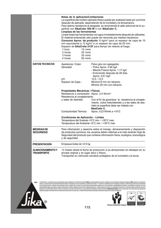 Notas de la aplicación/Limitaciones
                                                      La superficie del mortero aplicado fresco puede ser acabada hasta por una hora
                                                      después de aplicada, dependiendo de la humedad y la temperatura.
                                                      Para óptima resistencia al desgaste, se recomienda el sello adicional de la su-
                                                      perficie con SikaColor 555 W ó con SikaColor C.
                                                      Limpieza de las herramientas
                                                      Limpie todas las herramientas con agua inmediatamente después de utilizarlas.
                                                      El material endurecido sólo puede ser removido por medios mecánicos.
                                                      Consumo Aprox. de producto: 6 kg/m2 para un espesor de capa de 10
                                                      mm equivalente a 12 kg/m2 a un espesor de capa de 20 mm.
                                                      Espesor de SikaCrete 213F para tiempo de retardo al fuego:
                                                       1 hora            15 mms
                                                       2 horas           25 mms
                                                       3 horas           30 mms
                                                       4 horas           50 mms

DATOS TECNICOS                                        Apariencia / Color:                                            Polvo gris con agregados
                                                      Densidad:                                                      - Polvo Aprox. 0.46 kg/l
                                                                                                                     - Mezcla Fresca Aprox. 1.17 kg/l
                                                                                                                     - Endurecido después de 28 días:
                                                                                                                       Aprox. 0.61 kg/l
                                                      pH:                                                            12.0 - 12.5
                                                      Espesor de Capa :                                              Mínimo15 mm sin refuerzo
                                                                                                                     Mínimo 25 mm con refuerzo

                                                      Propiedades Mecánicas / Físicas
                                                      Resistencia a compresión: Aprox. 2.0 N/mm2
                                                      Resistencia al congelamiento
                                                      y sales de deshielo:      Con el fin de garantizar la resistencia al congela-
                                                                                miento, ciclos hielo/deshielo y a las sales de des-
                                                                                hielo la superficie debe ser tratada con
                                                                                SikaColor C.
                                                      Conductividad Térmica:    Aprox. 0.23 W/mK a +10°C

                                                      Condiciones de Aplicación - Límites
                                                      Temperatura del Sustrato +5°C min. / +35°C max.
                                                      Temperatura del Ambiente +5°C min. / +35°C max.

MEDIDAS DE                                            Para información y asesoría sobre el manejo, almacenamiento y disposición
SEGURIDAD                                             de productos químicos, los usuarios deben referirse a la más reciente Hoja de
                                                      Seguridad del producto que contiene información física, ecológica, toxicológica
                                                      y de seguridad.

PRESENTACION                                          Empaque bolsa de 12.5 kg

ALMACENAMIENTO Y                                      12 meses desde la fecha de producción si es almacenado sin destapar en su
TRANSPORTE                                            envase original y en lugar seco y fresco.
                                                      Transportar en vehículos cerrados protegidos de la humedad y la lluvia.




 NOTA   La información y, en particular, las recomendaciones sobre la aplicación y uso final de los productos Sika son proporcionadas de buena fe, basados en el conocimiento y experiencia actuales de Sika respecto a sus productos,
        siempre y cuando éstos sean adecuadamente almacenados y manipulados, así como aplicados en condiciones normales. En la práctica, las diferencias en los materiales, sustratos y condiciones de la obra son tan particulares
        que de esta información, cualquier recomendación escrita o cualquier otro consejo no se puede deducir garantía alguna respecto a la comercialización o adaptabilidad del producto a una finalidad en particular, así como
        responsabilidad alguna que surja de cualquier relación legal. Se deben respetar los derechos de propiedad de terceros. Todas las órdenes de compra son aceptadas de acuerdo con nuestras actuales condiciones de venta y
        despacho.Los usuarios deben referirse siempre a la edición más reciente de la Hoja Técnica, cuyas copias serán facilitadas a solicitud del cliente. Restricciones locales: Tener en cuenta que como consecuencia de regulaciones
        específicas locales el funcionamiento de los productos puede variar de un país a otro. Consulte la Hoja de Datos locales para la descripción exacta de los campos de aplicación.




                                                                                                      115
 