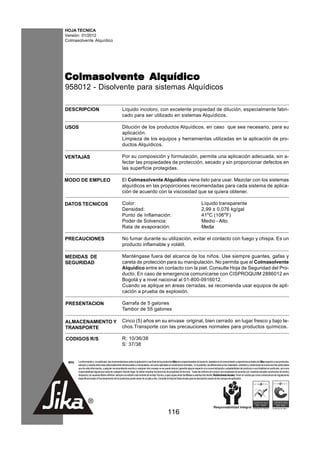 HOJA TECNICA
Versión: 01/2012
Colmasolvente Alquídico




Colmasolvente Alquídico
Colmasolvente
958012 - Disolvente para sistemas Alquídicos

DESCRIPCION                                           Líquido incoloro, con excelente propiedad de dilución, especialmente fabri-
                                                      cado para ser utilizado en sistemas Alquídicos.

USOS                                                  Dilución de los productos Alquídicos, en caso que sea necesario, para su
                                                      aplicación.
                                                      Limpieza de los equipos y herramientas utilizadas en la aplicación de pro-
                                                      ductos Alquídicos.

VENTAJAS                                              Por su composición y formulación, permite una aplicación adecuada, sin a-
                                                      fectar las propiedades de protección, secado y sin proporcionar defectos en
                                                      las superficie protegidas.

MODO DE EMPLEO                                        El Colmasolvente Alquídico viene listo para usar. Mezclar con los sistemas
                                                      alquídicos en las proporciones recomendadas para cada sistema de aplica-
                                                      ción de acuerdo con la viscosidad que se quiera obtener.

DATOS TECNICOS                                        Color:                                                                              Líquido transparente
                                                      Densidad:                                                                           2,99 ± 0,076 kg/gal
                                                      Punto de Inflamación:                                                               41oC (106oF)
                                                      Poder de Solvencia:                                                                 Medio - Alto
                                                      Rata de evaporación:                                                                Media

PRECAUCIONES                                          No fumar durante su utilización, evitar el contacto con fuego y chispa. Es un
                                                      producto inflamable y volátil.

MEDIDAS DE                                            Manténgase fuera del alcance de los niños. Use siempre guantes, gafas y
SEGURIDAD                                             careta de protección para su manipulación. No permita que el Colmasolvente
                                                      Alquídico entre en contacto con la piel. Consulte Hoja de Seguridad del Pro-
                                                      ducto. En caso de emergencia comunicarse con CISPROQUIM 2886012 en
                                                      Bogotá y a nivel nacional al 01-800-0916012.
                                                      Cuando se aplique en áreas cerradas, se recomienda usar equipos de apli-
                                                      cación a prueba de explosión.

PRESENTACION                                          Garrafa de 5 galones
                                                      Tambor de 55 galones

ALMACENAMIENTO Y                                      Cinco (5) años en su envase original, bien cerrado en lugar fresco y bajo te-
TRANSPORTE                                            chos.Transporte con las precauciones normales para productos químicos.

CODIGOS R/S                                           R: 10/36/38
                                                      S: 37/38


 NOTA   La información y, en particular, las recomendaciones sobre la aplicación y uso final de los productos Sika son proporcionadas de buena fe, basados en el conocimiento y experiencia actuales de Sika respecto a sus productos,
        siempre y cuando éstos sean adecuadamente almacenados y manipulados, así como aplicados en condiciones normales. En la práctica, las diferencias en los materiales, sustratos y condiciones de la obra son tan particulares
        que de esta información, cualquier recomendación escrita o cualquier otro consejo no se puede deducir garantía alguna respecto a la comercialización o adaptabilidad del producto a una finalidad en particular, así como
        responsabilidad alguna que surja de cualquier relación legal. Se deben respetar los derechos de propiedad de terceros. Todas las órdenes de compra son aceptadas de acuerdo con nuestras actuales condiciones de venta y
        despacho.Los usuarios deben referirse siempre a la edición más reciente de la Hoja Técnica, cuyas copias serán facilitadas a solicitud del cliente. Restricciones locales: Tener en cuenta que como consecuencia de regulaciones
        específicas locales el funcionamiento de los productos puede variar de un país a otro. Consulte la Hoja de Datos locales para la descripción exacta de los campos de aplicación.




                                                                                                      116
 