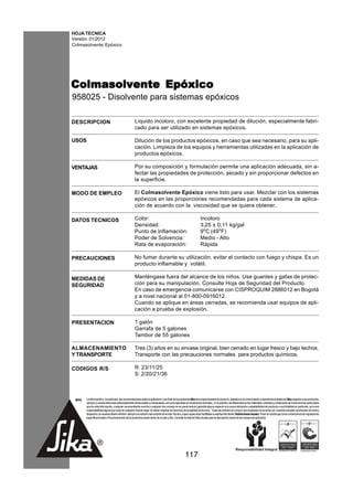 HOJA TECNICA
Versión: 01/2012
Colmasolvente Epóxico




Colmasolvente Epóxico
958025 - Disolvente para sistemas epóxicos

DESCRIPCION                                           Líquido incoloro, con excelente propiedad de dilución, especialmente fabri-
                                                      cado para ser utilizado en sistemas epóxicos.

USOS                                                  Dilución de los productos epóxicos, en caso que sea necesario, para su apli-
                                                      cación. Limpieza de los equipos y herramientas utilizadas en la aplicación de
                                                      productos epóxicos.

VENTAJAS                                              Por su composición y formulación permite una aplicación adecuada, sin a-
                                                      fectar las propiedades de protección, secado y sin proporcionar defectos en
                                                      la superficie.

MODO DE EMPLEO                                        El Colmasolvente Epóxico viene listo para usar. Mezclar con los sistemas
                                                      epóxicos en las proporciones recomendadas para cada sistema de aplica-
                                                      ción de acuerdo con la viscosidad que se quiera obtener.

DATOS TECNICOS                                        Color:                                                         Incoloro
                                                      Densidad:                                                      3,25 ± 0,11 kg/gal
                                                      Punto de Inflamación:                                          9oC (49oF)
                                                      Poder de Solvencia:                                            Medio - Alto
                                                      Rata de evaporación:                                           Rápida

PRECAUCIONES                                          No fumar durante su utilización, evitar el contacto con fuego y chispa. Es un
                                                      producto inflamable y volátil.

MEDIDAS DE                                            Manténgase fuera del alcance de los niños. Use guantes y gafas de protec-
SEGURIDAD                                             ción para su manipulación. Consulte Hoja de Seguridad del Producto.
                                                      En caso de emergencia comunicarse con CISPROQUIM 2886012 en Bogotá
                                                      y a nivel nacional al 01-800-0916012.
                                                      Cuando se aplique en áreas cerradas, se recomienda usar equipos de apli-
                                                      cación a prueba de explosión.

PRESENTACION                                          1 galón
                                                      Garrafa de 5 galones
                                                      Tambor de 55 galones

ALMACENAMIENTO                                        Tres (3) años en su envase original, bien cerrado en lugar fresco y bajo techos.
Y TRANSPORTE                                          Transporte con las precauciones normales para productos químicos.

CODIGOS R/S                                           R: 23/11/25
                                                      S: 2/20/21/36



 NOTA   La información y, en particular, las recomendaciones sobre la aplicación y uso final de los productos Sika son proporcionadas de buena fe, basados en el conocimiento y experiencia actuales de Sika respecto a sus productos,
        siempre y cuando éstos sean adecuadamente almacenados y manipulados, así como aplicados en condiciones normales. En la práctica, las diferencias en los materiales, sustratos y condiciones de la obra son tan particulares
        que de esta información, cualquier recomendación escrita o cualquier otro consejo no se puede deducir garantía alguna respecto a la comercialización o adaptabilidad del producto a una finalidad en particular, así como
        responsabilidad alguna que surja de cualquier relación legal. Se deben respetar los derechos de propiedad de terceros. Todas las órdenes de compra son aceptadas de acuerdo con nuestras actuales condiciones de venta y
        despacho.Los usuarios deben referirse siempre a la edición más reciente de la Hoja Técnica, cuyas copias serán facilitadas a solicitud del cliente. Restricciones locales: Tener en cuenta que como consecuencia de regulaciones
        específicas locales el funcionamiento de los productos puede variar de un país a otro. Consulte la Hoja de Datos locales para la descripción exacta de los campos de aplicación.




                                                                                                      117
 