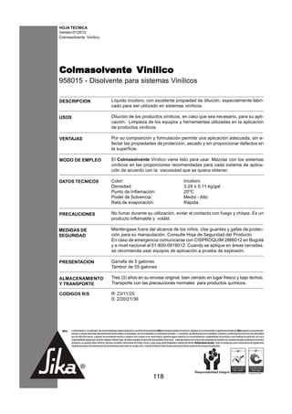 HOJA TECNICA
Versión:01/2012
Colmasolvente Vinílico




Colmasolvente Vinílico
Colmasolvente
958015 - Disolvente para sistemas Vinílicos

DESCRIPCION                                           Líquido incoloro, con excelente propiedad de dilución, especialmente fabri-
                                                      cado para ser utilizado en sistemas vinílicos.

USOS                                                  Dilución de los productos vinílicos, en caso que sea necesario, para su apli-
                                                      cación. Limpieza de los equipos y herramientas utilizadas en la aplicación
                                                      de productos vinílicos.

VENTAJAS                                              Por su composición y formulación permite una aplicación adecuada, sin a-
                                                      fectar las propiedades de protección, secado y sin proporcionar defectos en
                                                      la superficie.

MODO DE EMPLEO                                        El Colmasolvente Vinílico viene listo para usar. Mezclar con los sistemas
                                                      vinílicos en las proporciones recomendadas para cada sistema de aplica-
                                                      ción de acuerdo con la viscosidad que se quiera obtener.

DATOS TECNICOS                                        Color:                                                                              Incoloro
                                                      Densidad:                                                                           3.29 ± 0,11 kg/gal
                                                      Punto de Inflamación:                                                               20oC
                                                      Poder de Solvencia:                                                                 Medio - Alto
                                                      Rata de evaporación:                                                                Rápida

PRECAUCIONES                                          No fumar durante su utilización, evitar el contacto con fuego y chispa. Es un
                                                      producto inflamable y volátil.

MEDIDAS DE                                            Manténgase fuera del alcance de los niños. Use guantes y gafas de protec-
SEGURIDAD                                             ción para su manipulación. Consulte Hoja de Seguridad del Producto.
                                                      En caso de emergencia comunicarse con CISPROQUIM 2886012 en Bogotá
                                                      y a nivel nacional al 01-800-0916012. Cuando se aplique en áreas cerradas,
                                                      se recomienda usar equipos de aplicación a prueba de explosión.

PRESENTACION                                          Garrafa de 5 galones
                                                      Tambor de 55 galones

ALMACENAMIENTO                                        Tres (3) años en su envase original, bien cerrado en lugar fresco y bajo techos.
Y TRANSPORTE                                          Transporte con las precauciones normales para productos químicos.

CODIGOS R/S                                           R: 23/11/25
                                                      S: 2/20/21/36




 NOTA   La información y, en particular, las recomendaciones sobre la aplicación y uso final de los productos Sika son proporcionadas de buena fe, basados en el conocimiento y experiencia actuales de Sika respecto a sus productos,
        siempre y cuando éstos sean adecuadamente almacenados y manipulados, así como aplicados en condiciones normales. En la práctica, las diferencias en los materiales, sustratos y condiciones de la obra son tan particulares
        que de esta información, cualquier recomendación escrita o cualquier otro consejo no se puede deducir garantía alguna respecto a la comercialización o adaptabilidad del producto a una finalidad en particular, así como
        responsabilidad alguna que surja de cualquier relación legal. Se deben respetar los derechos de propiedad de terceros. Todas las órdenes de compra son aceptadas de acuerdo con nuestras actuales condiciones de venta y
        despacho.Los usuarios deben referirse siempre a la edición más reciente de la Hoja Técnica, cuyas copias serán facilitadas a solicitud del cliente. Restricciones locales: Tener en cuenta que como consecuencia de regulaciones
        específicas locales el funcionamiento de los productos puede variar de un país a otro. Consulte la Hoja de Datos locales para la descripción exacta de los campos de aplicación.




                                                                                                      118
 