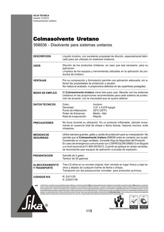 HOJA TECNICA
Versión: 01/2012
Colmasolvente Uretano




Colmasolvente Uretano
Colmasolvente Uretano
958036 - Disolvente para sistemas uretanos

DESCRIPCION                                           Líquido incoloro, con excelente propiedad de dilución, especialmente fabri-
                                                      cado para ser utilizado en sistemas Uretanos.

USOS                                                  Dilución de los productos Uretanos, en caso que sea necesario, para su
                                                      aplicación.
                                                      Limpieza de los equipos y herramientas utilizadas en la aplicación de pro-
                                                      ductos de Uretano.

VENTAJAS                                              Por su composición y formulación permite una aplicación adecuada, sin a-
                                                      fectar las propiedades de protección y secado.
                                                      No matiza el acabado, ni proporciona defectos en las superficies protegidas.

MODO DE EMPLEO                                        El Colmasolvente Uretano viene listo para usar. Mezclar con los sistemas
                                                      Uretanos en las proporciones recomendadas para cada sistema de protec-
                                                      ción de acuerdo con la viscosidad que se quiera obtener.

DATOS TECNICOS                                        Color:                                                         Incoloro
                                                      Densidad:                                                      3.37 ± 0,076 kg/gal
                                                      Punto de Inflamación:                                          35oC (55oF)
                                                      Poder de Solvencia:                                            Medio - Alto
                                                      Rata de evaporación:                                           Rápida

PRECAUCIONES                                          No fume durante su utilización. Es un producto inflamable, utilícelo única-
                                                      mente en ausencia total de chispa o llama directa. Vapores nocivos, evite
                                                      inhalarlos.

MEDIDAS DE                                            Utilice siempre guantes, gafas y careta de protección para su manipulación. No
SEGURIDAD                                             permita que el Colmasolvente Uretano 958036 entre en contacto con la piel.
                                                      Consérvelo en un lugar ventilado. Consulte Hoja de Seguridad del Producto.
                                                      En caso de emergencia comunicarse con CISPROQUIM 2886012 en Bogotá
                                                      y a nivel nacional al 01-800-0916012. Cuando se aplique en áreas cerradas,
                                                      se recomienda usar equipos de aplicación a prueba de explosión.

PRESENTACION                                          Garrafa de 5 galon
                                                      Tambor de 55 galones

ALMACENAMIENTO                                        Tres (3) años en su envase original, bien cerrado en lugar fresco y bajo te-
Y TRANSPORTE                                          chos y alejado de cualquier fuente de llama o chispa.
                                                      Transporte con las precauciones normales para productos químicos.

CODIGOS R/S                                           R: 23/11/25
                                                      S: 2/20/21/36

 NOTA   La información y, en particular, las recomendaciones sobre la aplicación y uso final de los productos Sika son proporcionadas de buena fe, basados en el conocimiento y experiencia actuales de Sika respecto a sus productos,
        siempre y cuando éstos sean adecuadamente almacenados y manipulados, así como aplicados en condiciones normales. En la práctica, las diferencias en los materiales, sustratos y condiciones de la obra son tan particulares
        que de esta información, cualquier recomendación escrita o cualquier otro consejo no se puede deducir garantía alguna respecto a la comercialización o adaptabilidad del producto a una finalidad en particular, así como
        responsabilidad alguna que surja de cualquier relación legal. Se deben respetar los derechos de propiedad de terceros. Todas las órdenes de compra son aceptadas de acuerdo con nuestras actuales condiciones de venta y
        despacho.Los usuarios deben referirse siempre a la edición más reciente de la Hoja Técnica, cuyas copias serán facilitadas a solicitud del cliente. Restricciones locales: Tener en cuenta que como consecuencia de regulaciones
        específicas locales el funcionamiento de los productos puede variar de un país a otro. Consulte la Hoja de Datos locales para la descripción exacta de los campos de aplicación.




                                                                                                      119
 