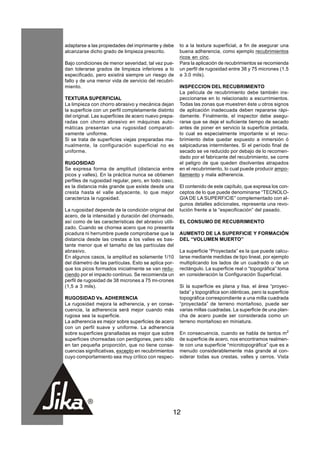 adaptarse a las propiedades del imprimante y debe     to a la textura superficial, a fin de asegurar una
alcanzarse dicho grado de limpieza prescrito.         buena adherencia, como ejemplo recubrimientos
                                                      ricos en cinc.
Bajo condiciones de menor severidad, tal vez pue-     Para la aplicación de recubrimientos se recomienda
dan tolerarse grados de limpieza inferiores a lo      un perfil de rugosidad entre 38 y 75 micrones (1.5
especificado, pero existirá siempre un riesgo de      a 3.0 mils).
fallo y de una menor vida de servicio del recubri-
miento.                                               INSPECCION DEL RECUBRIMIENTO
                                                      La película de recubrimiento debe también ins-
TEXTURA SUPERFICIAL                                   peccionarse en lo relacionado a escurrimientos.
La limpieza con chorro abrasivo y mecánica dejan      Todas las zonas que muestren éste u otros signos
la superficie con un perfil completamente distinto    de aplicación inadecuada deben repararse rápi-
del original. Las superficies de acero nuevo prepa-   damente. Finalmente, el inspector debe asegu-
radas con chorro abrasivo en máquinas auto-           rarse que se deje el suficiente tiempo de secado
máticas presentan una rugosidad comparati-            antes de poner en servicio la superficie pintada,
vamente uniforme.                                     lo cual es especialmente importante si el recu-
Si se trata de superficies viejas preparadas ma-      brimiento debe quedar expuesto a inmersión ó
nualmente, la configuración superficial no es         salpicaduras intermitentes. Si el período final de
uniforme.                                             secado se ve reducido por debajo de lo recomen-
                                                      dado por el fabricante del recubrimiento, se corre
RUGOSIDAD                                             el peligro de que queden disolventes atrapados
Se expresa forma de amplitud (distancia entre         en el recubrimiento, lo cual puede producir ampo-
picos y valles). En la práctica nunca se obtienen     llamiento y mala adherencia.
perfiles de rugosidad regular, pero, en todo caso,
es la distancia más grande que existe desde una       El contenido de este capítulo, que expresa los con-
cresta hasta el valle adyacente, lo que mejor         ceptos de lo que puede denominarse “TECNOLO-
caracteriza la rugosidad.                             GIA DE LA SUPERFICIE” complementado con al-
                                                      gunos detalles adicionales, representa una revo-
La rugosidad depende de la condición original del     lución frente a la “especificación” del pasado.
acero, de la intensidad y duración del chorreado,
así como de las características del abrasivo utili-   EL CONSUMO DE RECUBRIMIENTO
zado. Cuando se chorrea acero que no presenta
picadura ni herrumbre puede comprobarse que la        AUMENTO DE LA SUPERFICIE Y FORMACIÓN
distancia desde las crestas a los valles es bas-      DEL “VOLUMEN MUERTO”
tante menor que el tamaño de las partículas del
abrasivo.                                             La superficie “Proyectada” es la que puede calcu-
En algunos casos, la amplitud es solamente 1/10       larse mediante medidas de tipo lineal, por ejemplo
del diámetro de las partículas. Esto se aplica por-   multiplicando los lados de un cuadrado o de un
que los picos formados inicialmente se van redu-      rectángulo. La superficie real o “topográfica” toma
ciendo por el impacto continuo. Se recomienda un      en consideración la Configuración Superficial.
perfil de rugosidad de 38 micrones a 75 mi-crones
(1,5 a 3 mils).                                       Si la superficie es plana y lisa, el área “proyec-
                                                      tada” y topográfica son idénticas, pero la superficie
RUGOSIDAD Vs. ADHERENCIA                              topográfica correspondiente a una milla cuadrada
La rugosidad mejora la adherencia, y en conse-        “proyectada” de terreno montañoso, puede ser
cuencia, la adherencia será mejor cuando más          varias millas cuadradas. La superficie de una plan-
rugosa sea la superficie.                             cha de acero puede ser considerada como un
La adherencia es mejor sobre superficies de acero     terreno montañoso en miniatura.
con un perfil suave y uniforme. La adherencia
sobre superficies granalladas es mejor que sobre      En consecuencia, cuando se habla de tantos m2
superficies chorreadas con perdigones, pero sólo      de superficie de acero, nos encontramos realmen-
en tan pequeña proporción, que no tiene conse-        te con una superficie “microtopográfica” que es a
cuencias significativas, excepto en recubrimientos    menudo considerablemente más grande al con-
cuyo comportamiento sea muy crítico con respec-       siderar todas sus crestas, valles y cerros. Vista




                                                  12
 