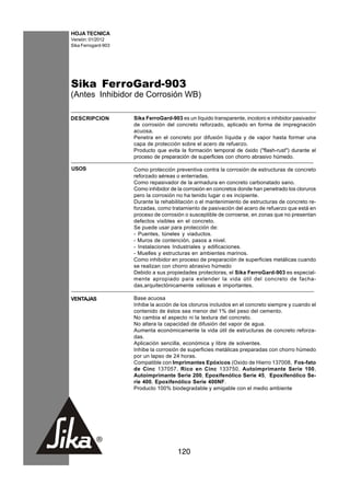 HOJA TECNICA
Versión: 01/2012
Sika Ferrogard-903




Sika FerroGard-903
(Antes Inhibidor de Corrosión WB)

DESCRIPCION          Sika FerroGard-903 es un líquido transparente, incoloro e inhibidor pasivador
                     de corrosión del concreto reforzado, aplicado en forma de impregnación
                     acuosa.
                     Penetra en el concreto por difusión líquida y de vapor hasta formar una
                     capa de protección sobre el acero de refuerzo.
                     Producto que evita la formación temporal de óxido ("flash-rust") durante el
                     proceso de preparación de superficies con chorro abrasivo húmedo.

USOS                 Como protección preventiva contra la corrosión de estructuras de concreto
                     reforzado aéreas o enterradas.
                     Como repasivador de la armadura en concreto carbonatado sano.
                     Como inhibidor de la corrosión en concretos donde han penetrado los cloruros
                     pero la corrosión no ha tenido lugar o es incipiente.
                     Durante la rehabilitación o el mantenimiento de estructuras de concreto re-
                     forzadas, como tratamiento de pasivación del acero de refuerzo que está en
                     proceso de corrosión o susceptible de corroerse, en zonas que no presentan
                     defectos visibles en el concreto.
                     Se puede usar para protección de:
                     - Puentes, túneles y viaductos.
                     - Muros de contención, pasos a nivel.
                     - Instalaciones Industriales y edificaciones.
                     - Muelles y estructuras en ambientes marinos.
                     Como inhibidor en proceso de preparación de superficies metálicas cuando
                     se realizan con chorro abrasivo húmedo
                     Debido a sus propiedades protectoras, el Sika FerroGard-903 es especial-
                     mente apropiado para extender la vida útil del concreto de facha-
                     das,arquitectónicamente valiosas e importantes.

VENTAJAS             Base acuosa
                     Inhibe la acción de los cloruros incluidos en el concreto siempre y cuando el
                     contenido de éstos sea menor del 1% del peso del cemento.
                     No cambia el aspecto ni la textura del concreto.
                     No altera la capacidad de difusión del vapor de agua.
                     Aumenta económicamente la vida útil de estructuras de concreto reforza-
                     das.
                     Aplicación sencilla, económica y libre de solventes.
                     Inhibe la corrosión de superficies metálicas preparadas con chorro húmedo
                     por un lapso de 24 horas.
                     Compatible con Imprimantes Epóxicos (Oxido de Hierro 137008, Fos-fato
                     de Cinc 137057, Rico en Cinc 133750, Autoimprimante Serie 100,
                     Autoimprimante Serie 200, Epoxifenólico Serie 45, Epoxifenólico Se-
                     rie 400, Epoxifenólico Serie 400NF.
                     Producto 100% biodegradable y amigable con el medio ambiente




                                       120
 