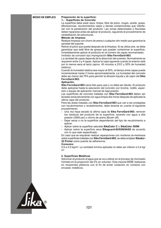 MODO DE EMPLEO   Preparación de la superficie:
                 1.- Superficies de Concreto
                 La superficie debe estar seca, limpia, libre de polvo, mugre, aceite, grasa,
                 eflorecencias, recubrimientos viejos y demás contaminantes que interfie-
                 ran con la penetración del producto. Las zonas deterioradas o fisuradas
                 deben repararse antes de aplicar el producto, siguiendo el procedimiento de
                 rehabilitación de estructuras.
                 Método de limpieza:
                 Realizar limpieza con chorro de arena o cualquier otro medio que garantice la
                 sanidad del soporte.
                 Retirar el polvo que queda después de la limpieza. Si se utiliza aire, se debe
                 garantizar que esté libre de grasas que puedan contaminar la superficie.
                 Inmediatamente aplicar el producto en el número de capas recomendado.
                 Inhibidor de corrosión tipo impregnación Sika FerroGard-903.
                 La cantidad de capas depende de la absorción del sustrato. Normalmente se
                 requieren entre 3 y 4 capas. Aplicar la capa siguiente cuando la anterior esté
                 por lo menos seca al tacto (aprox. 45 minutos a 23oC y 50% de humedad
                 relativa).
                 Cuando la humedad relativa sea mayor al 50%, el tiempo entre capas puede
                 incrementarse hasta 3 horas aproximadamente. La humedad del concreto
                 debe ser menor del 75% para permitir la difusión líquida y de vapor del Sika
                 FerroGard-903.
                 Aplicación:
                 Sika FerroGard-903 viene listo para usar y no debe ser diluido. El producto
                 debe aplicarse hasta la saturación del concreto con brocha, rodillo, asper-
                 sión o equipo de aplicación manual de baja presión.
                 Las superficies de concreto tratadas con Sika FerroGard-903 deben ser
                 lavadas exhaustivamente con agua limpia dos horas después de aplicada la
                 última capa del producto.
                 Para las áreas tratadas con Sika FerroGard-903 que van a ser protegidas
                 con recubrimientos o revestimientos, debe tenerse en cuenta el siguiente
                 procedimiento:
                 - Una vez haya secado la última capa de Sika FerroGard-903, remover
                    los residuos del producto de la superficie, lavando con agua a alta
                    presión (3000 psi) o chorro de arena (Brush off).
                 - Dejar secar o no la superficie dependiendo del tipo de recubrimiento a
                    aplicar.
                 - Aplicar sobre la superficie saturada SikaColor C o SikaColor 555W.
                 - Aplicar sobre la superficie seca Sikaguard-62/63N/64/65 de acuerdo
                    con lo que este especificado.
                 En caso que se requieran realizar reparaciones con morteros ce-mentosos
                 sobre superficies tratadas con Sika FerroGard-903, se debe emplear Sikadur-
                 32 Primer como puente de adherencia.
                 Consumo:
                 0,4 a 0,5 kg/m2. La cantidad mínima aplicada no debe ser inferior a 0,4 kg/
                 m2

                 2. Superficies Metálicas
                 Adicionar el producto al agua que se va a utilizar en el proceso de chorreado
                 húmedo en la proporción del 2% en volumen. Esta mezcla DEBE realizarse
                 en recipientes plásticos con el fin de evitar oxidación en contacto con
                 envases metálicos.




                                       121
 