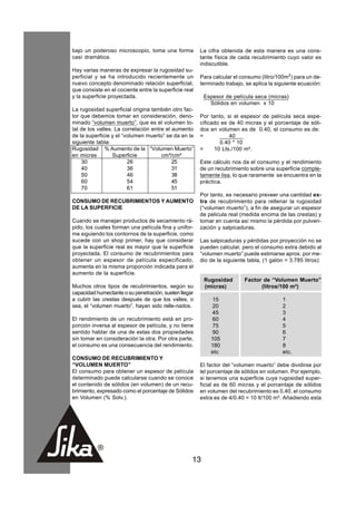 bajo un poderoso microscopio, toma una forma           La cifra obtenida de esta manera es una cons-
casi dramática.                                        tante física de cada recubrimiento cuyo valor es
                                                       indiscutible.
Hay varias maneras de expresar la rugosidad su-
perficial y se ha introducido recientemente un         Para calcular el consumo (litro/100m2) para un de-
nuevo concepto denominado relación superficial,        terminado trabajo, se aplica la siguiente ecuación:
que consiste en el cociente entre la superficie real
y la superficie proyectada.                             Espesor de película seca (micras)
                                                          Sólidos en volumen x 10
La rugosidad superficial origina también otro fac-
tor que debemos tomar en consideración, deno-          Por tanto, si el espesor de película seca espe-
minado “volumen muerto”, que es el volumen to-         cificado es de 40 micras y el porcentaje de sóli-
tal de los valles. La correlación entre el aumento     dos en volumen es de 0.40, el consumo es de:
de la superficie y el “volumen muerto” se da en la     =           40
siguiente tabla:                                               0.40 * 10
Rugosidad % Aumento de la “Volumen Muerto”             =     10 Lts./100 m².
en micras         Superficie          cm³/cm²
    30                  26                 25          Este cálculo nos da el consumo y el rendimiento
    40                  36                 31          de un recubrimiento sobre una superficie comple-
    50                  46                 38          tamente lisa, lo que raramente se encuentra en la
    60                  54                 45          práctica.
    70                  61                 51
                                                       Por tanto, es necesario preveer una cantidad ex-
CONSUMO DE RECUBRIMIENTOS Y AUMENTO                    tra de recubrimiento para rellenar la rugosidad
DE LA SUPERFICIE                                       (“volumen muerto”), a fin de asegurar un espesor
                                                       de pelicula real (medida encima de las crestas) y
Cuando se manejan productos de secamiento rá-          tomar en cuenta así mismo la pérdida por pulveri-
pido, los cuales forman una película fina y unifor-    zación y salpicaduras.
me siguiendo los contornos de la superficie, como
sucede con un shop primer, hay que considerar          Las salpicaduras y pérdidas por proyección no se
que la superficie real es mayor que la superficie      pueden calcular, pero el consumo extra debido al
proyectada. El consumo de recubrimientos para          “volumen muerto” puede estimarse aprox. por me-
obtener un espesor de película especificado,           dio de la siguiente tabla, (1 galón = 3.785 litros):
aumenta en la misma proporción indicada para el
aumento de la superficie.
                                                        Rugosidad         Factor de “Volumen Muerto”
Muchos otros tipos de recubrimientos, según su          (micras)                (litros/100 m²)
capacidad humectante o su penetración, suelen llegar
a cubrir las crestas después de que los valles, o          15                             1
sea, el “volumen muerto”, hayan sido relle-nados.          20                             2
                                                           45                             3
El rendimiento de un recubrimiento está en pro-            60                             4
porción inversa al espesor de película, y no tiene         75                             5
sentido hablar de una de estas dos propiedades             90                             6
sin tomar en consideración la otra. Por otra parte,        105                            7
el consumo es una consecuencia del rendimiento.            180                            8
                                                           etc                            etc.
CONSUMO DE RECUBRIMIENTO Y
“VOLUMEN MUERTO”                                       El factor del “volumen muerto” debe dividirse por
El consumo para obtener un espesor de película         lel porcentaje de sólidos en volumen. Por ejemplo,
determinado puede calcularse cuando se conoce          si tenemos una superficie cuya rugosidad super-
el contenido de sólidos (en volumen) de un recu-       ficial es de 60 micras y el porcentaje de sólidos
brimiento, expresado como el porcentaje de Sólidos     en volumen del recubrimiento es 0.40, el consumo
en Volumen (% Solv.).                                  extra es de 4/0.40 = 10 lt/100 m². Añadiendo esta




                                                   13
 