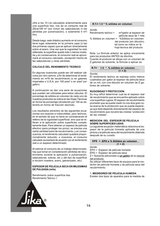 cifra a los 10 Lts calculados anteriormente para         R.T.= 1.5 * % sólidos en volumen
una superficie lisa, nos da un consumo real de
20Lts/100 m² (sin incluir las salpicaduras ni las      donde:
pérdidas por pulverización), o solamente 5 m²/         Rendimiento teórico =    m²/galón al espesor de
litro.                                                                          película seca de 1 mils
                                                       % Sólidos en volumen = %Sólidos en volumen
Desde luego, este drástico aumento en el consumo                           del producto (sin dilución),
tiene lugar solamente en la primera capa (o las                            tal como se indica en la
dos primeras capas) que se aplican directamente                            hoja tecnica del producto
sobre el acero. Una vez que la rugosidad ha sido
rellenada, la superficie queda más o menos nivela-     Nota: La fórmula anterior se aplica únicamente
da y en consecuencia, el consumo real se aproxi-       para los productos ANTES de diluírlos.
mará al consumo calculado, excepción hecha de          Cuando el producto se diluye con un volumen de
las salpicaduras y otras pérdidas.                     Z galones de solvente, la fórmula a aplicar es:
CALCULO DEL RENDIMIENTO TEORICO                         R.T=     1.5 * % sólidos en volumen
                                                                               (1 + Z)
En algunas ocasiones puede ser útil realizar cál-      Donde:
culos por otro camino, a fin de determinar el rendi-   El rendimiento teórico se expresa como metros
miento en m²/lt de recubrimiento (o en galones         cuadrados por galón al espesor de película seca
imperiales o U.S.A. por 100 pies² o en pies² por       de un mil, con una dilución en volumen de Z ga-
galón).                                                lónes de solvente.
A continuación se dan una serie de ecuaciones          RUGOSIDAD Y PROTECCION
que pueden ser utilizadas para estos cálculos. El      Es muy difícil determinar cual es el espesor real
porcentaje de sólidos en volumen de cada uno de        de recubrimiento que se encuentra aplicado sobre
nuestros productos se indica en las Hojas Técnicas     una superficie rugosa. El espesor de recubrimiento
en forma de porcentaje (dividiendo por 100 se ob-      promedio que se puede medir no nos dice gran co-
tendrá en forma de fracción decimal).                  sa acerca de la protección que se puede esperar,
                                                       ya que ésta depende directamente del espesor de
Los resultados extraídos de las siguientes ecua-       recubrimiento que recubre las crestas “protección
ciones son exactos e indiscutibles, pero teóricos,     de las crestas”.
en el sentido de que no tiene en consideración el
relleno de la rugosidad superficial, sino que se re-   MEDICION DEL ESPESOR DE PELICULA
fieren a la aplicación sobre superficies comple-       SOBRE SUPERFICIES LISAS
tamente lisas. Para obtener un espesor de película     La siguiente ecuación matemática relaciona el es-
efectivo (para proteger los picos), se precisa una     pesor de la película húmeda aplicada de una
cierta cantidad extra de recubrimiento, y en conse-    pintura y la película seca del recubrimiento obtenida
cuencia, el rendimiento calculado quedará propor-      después de su curado:
cionalmente reducido, o viceversa, el consumo
calculado aumentará de acuerdo con el rendimiento        EPS = EPH x % Sólidos en volumen
real a un espesor determinado.                                                   (1 + Z)
                                                       donde:
Al estimar el consumo de un trabajo determinado,       EPH = Espesor de película húmeda
hay que tomar en consideración pérdidas de recu-       EPS = Espesor de película seca
brimiento durante la aplicación a pulverización,       Z = Solvente adicionado a un galón de la mezcla
salpicaduras, sobras, etc y del tipo de superficie     del producto.
a recubrir (madera, acero, galvanizado, etc).          Se utilizan diferentes tipos de equipos para la me-
                                                       dición de película húmeda y de película seca del
ESPESOR DE PELICULA SECA EN MILESIMAS                  recubrimiento.
DE PULGADA (mils)
                                                       1. MEDIDORES DE PELICULA HUMEDA
Rendimiento sobre superficie lisa                      Existen dos tipos de aparatos para la medida de
Rendimiento Teórico =




                                                   14
 