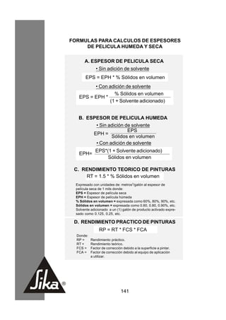 FORMULAS PARA CALCULOS DE ESPESORES
     DE PELICULA HUMEDA Y SECA

       A. ESPESOR DE PELICULA SECA
              • Sin adición de solvente
        EPS = EPH * % Sólidos en volumen
          • Con adición de solvente
                  % Sólidos en volumen
    EPS = EPH *
                (1 + Solvente adicionado)


   B. ESPESOR DE PELICULA HUMEDA
         • Sin adición de solvente
                        EPS
        EPH =
                Sólidos en volumen
         • Con adición de solvente
              EPS*(1 + Solvente adicionado)
    EPH=
                   Sólidos en volumen

 C. RENDIMIENTO TEORICO DE PINTURAS
     RT = 1.5 * % Sólidos en volumen
  Expresado con unidades de: metros2/galón al espesor de
  película seca de 1 mils donde:
  EPS = Espesor de película seca
  EPH = Espesor de película húmeda
  % Sólidos en volumen = expresada como 60%, 80%, 90%, etc.
  Sólidos en volumen = expresada como 0.60, 0.80, 0.90%, etc.
  Solvente adicionado a un (1) galón de producto activado expre-
  sado como 0.125, 0.25, etc.

 D. RENDIMIENTO PRACTICO DE PINTURAS
                RP = RT * FCS * FCA
  Donde:
  RP =     Rendimiento práctico.
  RT =     Rendimiento teórico.
  FCS =    Factor de corrección debido a la superficie a pintar.
  FCA =    Factor de corrección debido al equipo de aplicación
           a utilizar.




                               141
 
