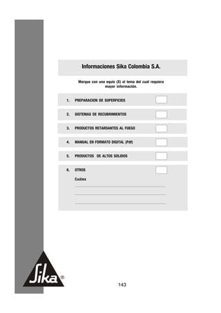 Informaciones Sika Colombia S.A.

      Marque con una equis (X) el tema del cual requiera
                    mayor información.


1.   PREPARACION DE SUPERFICIES


2.   SISTEMAS DE RECUBRIMIENTOS


3.   PRODUCTOS RETARDANTES AL FUEGO


4.   MANUAL EN FORMATO DIGITAL (Pdf)


5.   PRODUCTOS DE ALTOS SOLIDOS


6.   OTROS

     Cuáles




                             143
 