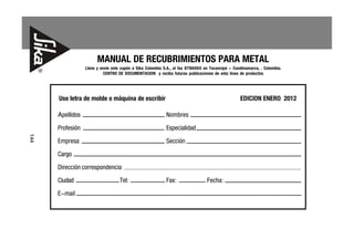 MANUAL DE RECUBRIMIENTOS PARA METAL
                  Llene y envíe este cupón a Sika Colombia S.A., al fax 8786665 en Tocancipá - Cundinamarca, . Colombia.
                            CENTRO DE DOCUMENTACION y reciba futuras publicaciones de esta línea de productos




      Use letra de molde o máquina de escribir                                                    EDICION ENERO 2012

      Apellidos                                             Nombres
      Profesión                                             Especialidad
144




      Empresa                                               Sección
      Cargo
      Dirección correspondencia
      Ciudad                       Tel:                     Fax:                 Fecha:
      E-mail
 
