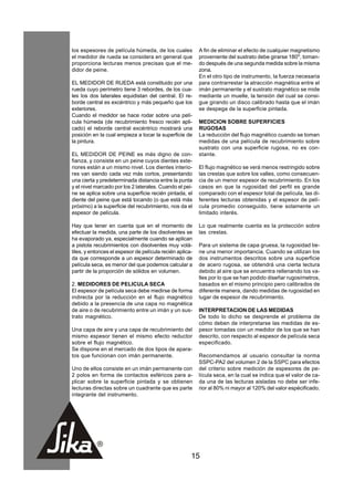 los espesores de película húmeda, de los cuales           A fin de eliminar el efecto de cualquier magnetismo
el medidor de rueda se considera en general que           proveniente del sustrato debe girarse 180o, toman-
proporciona lecturas menos precisas que el me-            do después de una segunda medida sobre la misma
didor de peine.                                           zona.
                                                          En el otro tipo de instrumento, la fuerza necesaria
EL MEDIDOR DE RUEDA está constituido por una              para contrarrestar la atracción magnética entre el
rueda cuyo perímetro tiene 3 rebordes, de los cua-        imán permanente y el sustrato magnético se mide
les los dos laterales equidistan del central. El re-      mediante un muelle, la tensión del cual se consi-
borde central es excéntrico y más pequeño que los         gue girando un disco calibrado hasta que el imán
exteriores.                                               se despega de la superficie pintada.
Cuando el medidor se hace rodar sobre una pelí-
cula húmeda (de recubrimiento fresco recién apli-         MEDICION SOBRE SUPERFICIES
cado) el reborde central excéntrico mostrará una          RUGOSAS
posición en la cual empieza a tocar la superficie de      La reducción del flujo magnético cuando se toman
la pintura.                                               medidas de una película de recubrimiento sobre
                                                          sustrato con una superficie rugosa, no es con-
EL MEDIDOR DE PEINE es más digno de con-                  stante.
fianza, y consiste en un peine cuyos dientes exte-
riores están a un mismo nivel. Los dientes interio-       El flujo magnético se verá menos restringido sobre
res van siendo cada vez más cortos, presentando           las crestas que sobre los valles, como consecuen-
una cierta y predeterminada distancia entre la punta      cia de un menor espesor de recubrimiento. En los
y el nivel marcado por los 2 laterales. Cuando el pei-    casos en que la rugosidad del perfil es grande
ne se aplica sobre una superficie recién pintada, el      comparado con el espesor total de película, las di-
diente del peine que está tocando (o que está más         ferentes lecturas obtenidas y el espesor de pelí-
próximo) a la superficie del recubrimiento, nos da el     cula promedio conseguido, tiene solamente un
espesor de película.                                      limitado interés.

Hay que tener en cuenta que en el momento de              Lo que realmente cuenta es la protección sobre
efectuar la medida, una parte de los disolventes se       las crestas.
ha evaporado ya, especialmente cuando se aplican
a pistola recubrimientos con disolventes muy volá-        Para un sistema de capa gruesa, la rugosidad tie-
tiles, y entonces el espesor de película recién aplica-   ne una menor importancia. Cuando se utilizan los
da que corresponde a un espesor determinado de            dos instrumentos descritos sobre una superficie
película seca, es menor del que podemos calcular a        de acero rugosa, se obtendrá una cierta lectura
partir de la proporción de sólidos en volumen.            debido al aire que se encuentra rellenando los va-
                                                          lles por lo que se han podido diseñar rugosímetros,
2. MEDIDORES DE PELICULA SECA                             basados en el mismo principio pero calibrados de
El espesor de película seca debe medirse de forma         diferente manera, dando medidas de rugosidad en
indirecta por la reducción en el flujo magnético          lugar de espesor de recubrimiento.
debido a la presencia de una capa no magnética
de aire o de recubrimiento entre un imán y un sus-        INTERPRETACION DE LAS MEDIDAS
trato magnético.                                          De todo lo dicho se desprende el problema de
                                                          cómo deben de interpretarse las medidas de es-
Una capa de aire y una capa de recubrimiento del          pesor tomadas con un medidor de los que se han
mismo espesor tienen el mismo efecto reductor             descrito, con respecto al espesor de película seca
sobre el flujo magnético.                                 especificado.
Se dispone en el mercado de dos tipos de apara-
tos que funcionan con imán permanente.                    Recomendamos al usuario consultar la norma
                                                          SSPC-PA2 del volumen 2 de la SSPC para efectos
Uno de ellos consiste en un imán permanente con           del criterio sobre medición de espesores de pe-
2 polos en forma de contactos esféricos para a-           lícula seca, en la cual se indica que el valor de ca-
plicar sobre la superficie pintada y se obtienen          da una de las lecturas aisladas no debe ser infe-
lecturas directas sobre un cuadrante que es parte         rior al 80% ni mayor al 120% del valor espécificado.
integrante del instrumento.




                                                      15
 