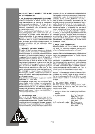 DIFERENTES METODOS PARA LA APLICACION                      pistola. Este tipo de sistema es el más adaptable
DE RECUBRIMIENTOS                                          de todos los equipos de rociamiento. El uso gene-
                                                           ralizado del equipo de rociamiento con aire, du-
1. APLICACION POR ASPERSION O ROCIADO                      rante los últimos 50 años, ha tenido como resul-
Dos tipos principales de equipo rociador son los           tado el perfeccionamiento y refinamiento de las
más adecuados para la mayoría de los trabajos              pistolas, toberas, dispositivos reguladores y uni-
en los ramos de construcción y de pintura de con-          dades de abastecimiento de pintura para prácti-
servación. En muchos aspectos los dos son muy              camente todo tipo de material de recubrimiento y
similares, sin embargo, cada uno tiene sus bene-           trabajo de pintura. El rociamiento con aire ofrece
ficios característicos.                                    mayor selección de forma de patrones, con varia-
Como resultado, ciertos trabajos de pintura se             ción de la atomización y humedad del acabado.
ejecutan mejor con un tipo y otros con el otro tipo.       Además, la descarga de la pistola rociadora es
Los factores de rapidez, calidad del acabado, fa-          regulada con mayor facilidad para rociamiento de
cilidad y flexibilidad de uso, características de la       precisión. Por lo tanto, el rociamiento con aire es
pintura, y elementos similares tiene todos relación        generalmente la solución más práctica cuando
directa con el tipo de equipo que es más adecuado          estos factores son importantes para los resultados
para el trabajo. A continuación se enumeran los            finales del trabajo.
dos tipos principales con una explicación breve
de cada uno.                                               2. APLICACION CON BROCHA
                                                           El recubrimiento con brocha data de hace unos
1.1. ROCIADO SIN AIRE (“Airless”)                          mil años. Los primitivos artesanos utilizaron bro-
El equipo sin aire le ofrece un medio muy rápido de        chas hechas de colas de varios animales.
cubrir superficies grandes con un mínimo de rocío
excesivo o rebote. El rocío en el sistema sin aire se      Hoy día mejores brochas se hacen con cerdas de
forma forzando el recubrimiento o fluido por un orificio   cerdo, las cuales se obtienen en Rusia, China y
muy pequeño en el casquillo rociador de la pistola a       en Europa Oriental.
presiones extremadamente altas. La atomización
del fluido ocurre sin el uso de chorros de aire, lo que    Durante la II Guerra Mundial fueron introducidos
ha originado el nombre de “rociamiento sin aire”. El       las brochas de Nylon (sintéticas). Las brochas de
rocío producido tiene un patrón húmedo completo            Nylon son más durables que las brochas de cerdas
para la formación rápida de la película y mayor            de cerdo y conservan mejor su forma, especial-
penetración de la superficie. Por lo tanto, la apli-       mente después de que son usadas con Latex u
cación del recubrimiento se hace más rápidamente.          otros recubrimientos adelgazados con agua.
Sin embargo, se requiere mayor cuidado con el
traslapo y las pasadas para evitar aplicación ex-          Hoy las Fibras de Nylon (sintéticas) han sido mo-
cesiva que podría resultar en escurrimiento, de-           dificadas para simular cerdas de cerdo, dividiendo
presiones y arrugas.                                       las terminaciones de las fibras de Nylon en varias
Se suministran en el comercio equipos con relación         secciones para producir un número de extremos
de bomba 30:1 hasta 80:1.                                  suaves.
Presiones del líquido hasta 4600 libras/pulg2 son
desarrolladas por las bombas, neumática o eléc-            2.1 SELECCION DE LA BROCHA
trico/hidráulica, las cuales entregan el fluido a la       La mejor brocha, la más ligera y la más profe-
pistola por medio de una sola manguera. La man-            sional desde el punto de vista del trabajo de
guera única, de diámetro pequeño, facilita la mani-        recubrimiento será:
pulación de la pistola y provee maniobrabilidad y
una operación descansada.                                  1. Escoja la brocha más ancha apropiada con el
                                                              trabajo:
1.2 ROCIADO CON AIRE                                       a. Areas grandes:        3 1/2" a 6" dancho,
Este es el tipo de equipo rociador más común-                                       7/8" a 1" espesor
mente usado. Utiliza aire comprimido para ejecutar                                  3 1/4" a 5" longitud
dos funciones importantes. Primera, atomizar el                                     de la cerda
recubrimiento en la tobera de la pistola y, segunda,       b. Areas tamaño medio: 2"a 3" de ancho,
suministrar recubrimiento bajo presión del tanque                                   2-3/8"a3-3/8" long.
de abastecimiento, bomba o taza a la tobera de la                                   de la cerda




                                                       16
 