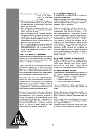 c. Areas pequeñas estrechas con esquinas:               3. APLICACION CON RODILLO
                             1" a 1 1/2" de ancho       El recubrimiento con rodillo es otro de los métodos
                             2" a 2-1/8" longitud de    de aplicación de pintura.
                             la cerda                   Está siendo usado hace más de 50 años aproxi-
2. Para recubrimientos adelgazadas con agua use         madamente y se ha convertido en uno de los más
   únicamente brochas de fibra de Nylon, debido         importantes porque ofrece una gran velocidad y
   a sus propiedades no absorbentes y su resis-         más bajo costo de aplicación.
   tencia a la alcalinidad.
3. Para trabajos generales de recubrimiento como        En sus primeros años, los pintores estaban con-
   esmaltes, barnices; use brochas con cerda de         tra su uso. Hoy día el 75% de las paredes interiores
   cerdo, o brochas de nylon.                           y cielos rasos están pintados con rodillo. Los ro-
4. Para recubrimientos que contienen solventes          dillos están siendo más y más usados en man-
   fuertes como Epoxi, Uretanos, Vinilos, etc., no      tenimiento para aplicar recubrimientos en tanques,
   use brochas con cerdas de nylon: La alta sol-        barcos, grandes áreas planas, grandes piezas
   vencia de los thinners tiende a suavizar las         estructurales de acero, tuberías, etc.. Son mu-
   cerdas de nylon, lo cual causa el deterioro y la     chas las veces en que el recubrimiento por as-
   desintegración de la brocha.                         persión ha sido reemplazada por aplicación con
5. No se recomienda aplicar con rodillo la primera      rodillo debido a menos caídas, menos andamios
   capa de recubrimiento en contacto con la super-      por el uso de largos rodillos manuales, mejor hume-
   ficie metálica debido a que no penetra con es-       decimiento de los sustratos, etc. En general, el
   te tipo de aplicador el recubrimiento en la su-      rodillo es usado en muchos casos en lugar de la
   perficie rugosa.                                     brocha manual, ya que es más rápido, y se obtiene
                                                        una película más densa y uniforme y requiere
COMO APLICAR EL RECUBRIMIENTO                           menos habilidad.
Aplíquelo en dirección longitudinal de la superficie.
Después en forma cruzada sobre la película apli-        3.1 TIPOS DE RODILLOS RECUBRIDORES
cada. Finalmente empareje en la dirección origi-        Rodillos para pintar son hechos de: Lana de cor-
nal con el extremo de las cerdas.                       dero (cuero natural), Proknit (natural-Knitted Wool
                                                        fabric), Dynel, Pronel (Dynel y Nylon), Raynel,
Inspeccione cada sección después de terminada,          Mohair, Dacron, Carpet, Fireze y Espuma plástica
verificando ondulaciones. Si alguna ondulación          (usualmente espuma de uretano), piel de carnero.
aparece, de una pinceladas hacia arriba con el ex-
tremo de las cerdas, limpie la brocha frotándola        3.2 SELECCION DEL RODILLO
en el borde del depósito entre cada pincelada para      Probablemente lo más importante en la aplicación
remover cualquier exceso de recubrimiento.              con rodillo es la selección apropiada del rodillo.
                                                        Esto generalmente debe ser determinado por:
Si su brocha gotea pintura esto generalmente quie-      • La superficie que se va a pintar
re decir que usted está presionando demasiado y         • El tipo de recubrimiento usado
forzando la pintura fuera de la brocha. Trabaje más     • La uniformidad de película deseada
ligeramente con solo el extremo de las cerdas. Si
el recubrimiento no se esparce sin gotear, necesita     Hay una relación directa entre la rugosidad de la su-
adelgazamiento. Una brocha de pintura debe lim-         perficie y la longitud de la fibra del cubridor del
piarse inmediatamente después de usada.                 rodillo.

Después de usar recubrimientos tipo aceite o re-        Esto significa simplementte que las superficies ru-
sina, limpie la brocha con el solvente recomendado      gosas requieren mayor longitud de la fibra en el
para adelgazar la pintura. Después de limpiar la        tejido. Superficies uniformes, longitudes cortas de
brocha con solvente, se recomienda lavar la bro-        fibra.
cha con agua caliente, jabonosa y enjuagarla com-       En términos prácticos superficies uniformes como
pletamente con agua clara. Finalmente en-volver         metales pulidos, pueden ser pintados con rodillos
la brocha en papel pesado, y guardarla en un sitio      que tengan fibras de 3/8".
seco y frío. La brocha estará ahora lista para          Superficies semirugosas como estuco ligero, me-
usarla cuando se necesite nuevamente.                   tal pulido con chorro de arena, requieren longitu-




                                                    17
 