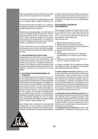 debe ser agregado al tanque de tiempo en tiempo         que llevan las láminas a los rodillos a una alta ve-
para compensar aquel que se ha evaporado.               locidad y luego las introducen en los hornos. Es
                                                        muy frecuente encontrar prensas litográficas a-
El recubrimiento debe tener estabilidad de manera       copiadas en el mismo tren con las barnizadoras
que no se gele, separe, coagule, sedimente, etc.        de rodillos.

El tanque debe estar conectado con la cubeta de         SELECCION DEL SISTEMA DE
drenaje para regresar el recubrimiento que drena        RECUBRIMIENTO
el objeto después de ser pintado.
                                                        Para escoger el sistema de recubrimiento a usar
Básicamente inmersión y flujo, son métodos para         en el mantenimiento de una Planta Industrial se
producir acabados finales de aplicación. Sin em-        deben tener en cuenta varios factores, que en
bargo hay muchas veces en que ambos “inmer-             una o en otra forma, determinan el sistema de
sión” y “flujo” pueden ser usados con ventaja en        recubrimiento que se debe usar.
recubrimiento de mantenimiento. Inmersión de            Tales factores son:
pequeños objetos puede ser hecho más exitosa-
mente y usualmente por menos costo.                     a. Medio ambiente reinante en el área
                                                        b. Temperatura de los diferentes equipos
“Flujo” encuentra su uso en la pintura de objetos       c. Recursos para la preparación de la superficie y
inaccesibles como en el caso de transformadores.           factores limitantes del mismo
Cercas de alambres pueden ser pintadas también          d. Colores que se deben usar
por flujo.                                              e. Costos
                                                        f. Recubrimientos anteriores en los equipos y
4.1 APLICACION POR LECHO FLUIDO                            compatibilidad con el sistema que se desea
Recubrimiento por lecho fluido no es usualmente            usar.
tenida como una pintura de mantenimiento. Está          g. Naturaleza de la superficie a recubrir (acero,
normalmente limitada a artículos de tamaño pe-             aluminio, concreto, madera, etc.)
queño que pueden ser manejados fácilmente y
pueden ser horneados, aunque el proceso ha sido         Un estudio cuidadoso de los anteriores factores
recientemente extendido para pintar exteriores de       nos determina cual es el sistema más apropiado
tuberías: aplicación de recubrimiento en polvo          para el Mantenimiento de la Planta.
(FBE).
                                                        El medio ambiente reinante en el área es un fac-
5. APLICACION CON BARNIZADORAS DE                       tor muy importante para determinar el sistema de
    RODILLOS                                            recubrimiento a usar; se deben tener en cuenta
Es un método para aplicar recubrimientos por me-        las condiciones ambientales de acuerdo con el cli-
dio de rodillos giratorios, los cuales se impregnan     ma y situación de la planta en cuestión, tales co-
previamente de recubrimiento, la cual es extendida      mo temperatura, humedad, periodicidad de las
usualmente sobre láminas planas de hojalata, lá-        lluvias, proximidad del mar, etc., además son muy
mina cromada o lámina estañada. Los rodillos son        importantes las condiciones ambientales produci-
usualmente de caucho, de una dureza determi-            das por las características de la planta misma co-
nada. Ambos lados de la lámina de hojalata se           mo los gases corrosivos o los polvos corrosivos-
pueden pintar al tiempo. Los recubrimientos que         abrasivos (carbonato de sodio, etc.)
se van a aplicar con este tipo de rodillos deben
ser formulados para que den un excelente flujo,         La temperatura de los diferentes equipos es un
flexibilidad, troquelado y dureza. Los recubrimientos   factor determinante del recubrimiento que se debe
más comúnmente aplicados así, son los usados            usar. Muchas veces un equipo sometido a alta
para recubrimiento de hojalata para fabricar tapas      temperatura (más de 600oF) se encuentra ubicado
corona, envases, tapas roscadas, etc.                   en una zona altamente corrosiva; en estos casos
                                                        se debe escoger muy bien el sistema de recubri-
Este método tiene la ventaja de la alta velocidad       miento ya que se deben atacar dos problemas: la
de aplicación, es muy usuado en fabricación en          temperatura y la corrosión.
serie de envases de hojalata y las tapas del mismo      La preparación de la superficie es el item más
material. Normalmente se colocan transportadores        importante en un sistema de recubrimiento; el de-




                                                    19
 