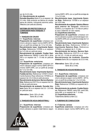 sor de 2-2,5 mils.                             norma SSPC -SP5, con un perfil de anclaje de
2.3. Recubrimiento de acabado                  1,5 a 3,0 mils.
Esmalte Alquídico Serie 31 a un espesor de     Recubrimiento base: Imprimante Epóxi-
2-3 mils. Este producto se fabrica en amplia   co Rojo, Referencia 137008 a un espesor
gama de colores, incluyendo aluminio extra-    de 3.5-4 mils.
reflectivo (ver carta de colores).             Recubrimiento de acabado: Epóxico Blanco
                                               para interior de Tanques, referencia
SISTEMA DE PROTECCION A LA                     433003, a un espesor de 7-10 mils en pelícu-
CORROSION PARA TANQUES Y                       la seca (obtenido en dos capas).
TUBERIAS                                       2.2. Superficies exteriores.
                                               Preparación de superficies: Limpieza con
1. TANQUES DE CRUDO                            chorro abrasivo a grado comercial según nor-
1.1 Superficies internas                       ma SSPC-SP6,con un perfil de anclaje de 1,5
Preparación de superficies: Limpieza con       a 3,0 mils.
chorro abrasivo según norma SSPC-SP10,         Recubrimiento base: Imprimante Epóxico
con un perfil de anclaje de 1,5 a 3,0 mils.    Fosfato de Cinc, Referencia 137057 ó
Recubrimiento base: Imprimante Epóxi-          Imprimante Epóxico Rojo, Referencia
co Rojo, Referencia 137008 a un espesor        137008 a un espesor de 3 - 4 mils.
de 3-4 mils en película seca.                  Recubrimiento de barrera: Barrera Epó-
Recubrimiento de acabado: Coaltar Epó-         xica Gris, Referencia 233710 a un espe-
xico Referencia 786502 ó serie 200 ó serie     sor de 3.5 - 4 mils en película seca.
300 a un espesor de 7 - 8 mils en película     Recubrimiento de acabado: Esmalte
seca.                                          Uretano Serie 36 a un espesor de 2-3.0 mils.
1.2. Superficies exteriores
Preparación de superficies: Limpieza con       Alternativa: Serie 100 a 8 mils
chorro abrasivo según norma SSPC-SP10 ó                     Serie 36 a 3 mils.
mínimo SSPC-SP6, con un perfil de anclaje
de 1,5 a 3,0 mils.                             3. TANQUES DE AGUAS RESIDUALES
Recubrimiento base: Imprimante Epóxico
Fosfato de Cinc, Referencia 137057 ó Impri-    3.1. Superficies interiores
mante Epóxico Rojo referencia 137008 a un      Preparación de superficies: Limpieza con
espesor de 3.5-4 mils en película seca.        chorro abrasivo según norma SSPC - SP10,
Recubrimiento de barrera: Barrera Epóxica      con un perfil de anclaje de 1,5 a 3,0 mils.
Gris, Referencia 233710 a un espesor de 3.5-   Recubrimiento base: Imprimante Epóxico
4 mils en película seca.                       Rojo, Referencia 137008 a un espesor de 3 -
Recubrimiento de acabado: Esmalte Ure-         4 mils.
tano Serie 36 a un espesor de 2.0 - 3.0 mils   Recubrimiento de acabado: Coaltar Epóxi-
en película seca.                              co, Referencia 786502, serie 200, serie 300,
                                               serie 400, a un espesor de 7 - 8 mils.
Alternativa: Serie 100 a 8 mils                3.2. Superficies exteriores
             Serie 36 a 3 mils                 Tratamiento idéntico a Item 2.2.

2. TANQUES DE AGUA (INDUSTRIAL)                4. TUBERIAS DE CONDUCCION

2.1. Superficies internas                      4.1.Tuberías aereas
Preparación de superficies: Limpieza con       Superficies exteriores: Limpieza con cho-
chorro abrasivo a grado metal blanco según     rro abrasivo según norma SSPC-SP10, con




                                           28
 