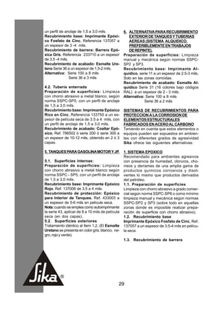 un perfil de anclaje de 1,5 a 3,0 mils.           6. ALTERNATIVA PARA RECUBRIMIENTO
Recubrimiento base: Imprimante Epóxi-                EXTERIOR DE TANQUES Y TUBERIAS
co Fosfato de Cinc, Referencia 137057 a              AEREAS (SISTEMA ALQUIDICO.
un espesor de 3 -4 mils.                             PREFERIBLEMENTE EN TRABAJOS
Recubrimiento de barrera: Barrera Epó-               DE REPINTE).
xica Gris, Referencia 233710 a un espesor         Preparación de superficies: Limpieza
de 3.5 -4 mils.                                   manual y mecánica según normas SSPC-
Recubrimiento de acabado: Esmalte Ure-            SP2 y SP3.
tano Serie 36 a un espesor de 1,5-2 mils.         Recubrimiento base: Imprimante Al-
Alternativa: Serie 100 a 8 mils                   quídico, serie 11 a un espesor de 2.5-3 mils.
                Serie 36 a 3 mils                 Solo en las zonas corroídas.
                                                  Recubrimiento de acabado: Esmalte Al-
4.2. Tubería enterrada                            quídico Serie 31 (16 colores bajo códigos
Preparación de superficies: Limpieza              RAL) a un espesor de 2 - 3 mils.
con chorro abrasivo a metal blanco, según         Alternativa: Serie 100 a 8 mils
norma SSPC-SP5, con un perfil de anclaje                      Serie 36 a 2 mils
de 1,5 a 3,0 mils.
Recubrimiento base: Imprimante Epóxico            SISTEMAS DE RECUBRIMIENTOS PARA
Rico en Cinc, Referencia 133750 a un es-          PROTECCION A LA CORROSION DE
pesor de película seca de 3.5 a 4 mils, con       ELEMENTOS ESTRUCTURALES
un perfil de anclaje de 1,5 a 3,0 mils.           FABRICADOS EN ACERO AL CARBONO
Recubrimiento de acabado: Coaltar Epó-            Teniendo en cuenta que estos elementos o
xico, Ref. 786502 ó serie 200 ó serie 300 a       equipos pueden ser expuestos en ambien-
un espesor de 10-12 mils, obtenido en 2 ó 3       tes con diferentes grados de agresividad
capas.                                            Sika ofrece las siguientes alternativas:

5. TANQUES PARA GASOLINA MOTOR Y JP.              1. SISTEMA EPOXICO
                                                  Recomendado para ambientes agresivos
5.1. Superficies internas:                        con presencia de humedad, cloruros, cho-
Preparación de superficies: Limpieza              rreos y derrames de una amplia gama de
con chorro abrasivo a metal blanco según          productos químicos corrosivos y disol-
norma SSPC - SP5, con un perfil de anclaje        ventes lo mismo que productos derivados
de 1,5 a 3,0 mils.                                del petróleo.
Recubrimiento base: Imprimante Epóxico            1.1. Preparación de superficies
Rojo, Ref. 137008 de 3.5 a 4 mils.                Limpieza con chorro abrasivo a grado comer-
Recubrimiento de protección: Epóxico              cial según norma SSPC-SP6 o como mínimo
para Interior de Tanques, Ref. 433003 a           limpieza manual y mecánica según normas
un espesor de 5-6 mils en película seca.          SSPC-SP2 y SP3 (sobre todo en aquellas
Nota: cuando se emplea como autoimprimante        zonas donde es imposible realizar prepa-
la serie 43, aplicar de 8 a 10 mils de película   ración de superficie con chorro abrasivo).
seca (en dos capas).                              1.2. Recubrimiento base
5.2. Superficies exteriores                       Imprimante Epóxico Fosfato de Cinc, Ref.
Tratamiento idéntico al Item 1.2. (El Esmalte     137057 a un espesor de 3.5-4 mils en pelícu-
Uretano se presenta en color gris, blanco, ne-    la seca.
gro, rojo y verde).
                                                  1.3. Recubrimiento de barrera




                                              29
 