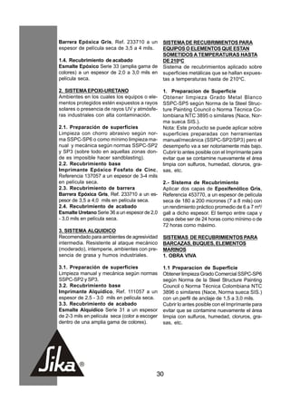Barrera Epóxica Gris, Ref. 233710 a un          SISTEMA DE RECUBRIMIENTOS PARA
espesor de película seca de 3,5 a 4 mils.       EQUIPOS O ELEMENTOS QUE ESTAN
                                                SOMETIDOS A TEMPERATURAS HASTA
1.4. Recubrimiento de acabado                   DE 210oC
Esmalte Epóxico Serie 33 (amplia gama de        Sistema de recubrimientos aplicado sobre
colores) a un espesor de 2,0 a 3,0 mils en      superficies metálicas que se hallan expues-
película seca.                                  tas a temperaturas hasta de 210oC.

2. SISTEMA EPOXI-URETANO                        1. Preparacion de Superficie
Ambientes en los cuales los equipos o ele-      Obtener limpieza Grado Metal Blanco
mentos protegidos estén expuestos a rayos       SSPC-SP5 según Norma de la Steel Struc-
solares o presencia de rayos UV y atmósfe-      ture Painting Council o Norma Técnica Co-
ras industriales con alta contaminación.        lombiana NTC 3895 o similares (Nace, Nor-
                                                ma sueca SIS.).
2.1. Preparación de superficies                 Nota: Este producto se puede aplicar sobre
Limpieza con chorro abrasivo según nor-         superficies preparadas con herramientas
ma SSPC-SP6 o como mínimo limpieza ma-          manual/mecánica (SSPC-SP2/SP3) pero el
nual y mecánica según normas SSPC-SP2           desempeño va a ser notoriamente más bajo.
y SP3 (sobre todo en aquellas zonas don-        Cubrir lo antes posible con el Imprímante para
de es imposible hacer sandblasting).            evitar que se contamine nuevamente el área
2.2. Recubrimiento base                         limpia con sulfuros, humedad, cloruros, gra-
Imprimante Epóxico Fosfato de Cinc,             sas, etc.
Referencia 137057 a un espesor de 3-4 mils
en película seca.                               2.- Sistema de Recubrimiento
2.3. Recubrimiento de barrera                   Aplicar dos capas de Epoxifenólico Gris,
Barrera Epóxica Gris, Ref. 233710 a un es-      Referencia 453770, a un espesor de película
pesor de 3,5 a 4,0 mils en película seca.       seca de 180 a 200 micrones (7 a 8 mils) con
2.4. Recubrimiento de acabado                   un rendimiento práctico promedio de 6 a 7 m²/
Esmalte Uretano Serie 36 a un espesor de 2,0    gall a dicho espesor. El tiempo entre capa y
- 3,0 mils en película seca.                    capa debe ser de 24 horas como mínimo o de
                                                72 horas como máximo.
3. SISTEMA ALQUIDICO
Recomendado para ambientes de agresividad       SISTEMAS DE RECUBRIMIENTOS PARA
intermedia. Resistente al ataque mecánico       BARCAZAS, BUQUES, ELEMENTOS
(moderado), intemperie, ambientes con pre-      MARINOS
sencia de grasa y humos industriales.           1. OBRA VIVA

3.1. Preparación de superficies                 1.1 Preparacion de Superficie
Limpieza manual y mecánica según normas         Obtener limpieza Grado Comercial SSPC-SP6
SSPC-SP2 y SP3.                                 según Norma de la Steel Structure Painting
3.2. Recubrimiento base                         Council o Norma Técnica Colombiana NTC
Imprimante Alquídico, Ref. 111057 a un          3896 o similares (Nace, Norma sueca SIS.)
espesor de 2.5 - 3.0 mils en película seca.     con un perfil de anclaje de 1,5 a 3,0 mils.
3.3. Recubrimiento de acabado                   Cubrir lo antes posible con el Imprímante para
Esmalte Alquídico Serie 31 a un espesor         evitar que se contamine nuevamente el área
de 2-3 mils en película seca (color a escoger   limpia con sulfuros, humedad, cloruros, gra-
dentro de una amplia gama de colores).          sas, etc.




                                            30
 