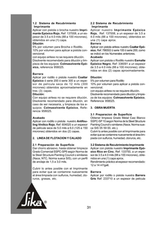 1.2 Sistema de Recubrimiento                      2.2 Sistema de Recubrimiento
 Imprímante                                        Imprímante
Aplicar con pistola o brocha nuestro Imprí-       Aplicar nuestro Imprímante Epóxico
mante Epóxico Rojo, Ref: 137008, a un es-         Rojo, Ref: 137008, a un espesor de 3.5 a
pesor de 3.5 a 4.0 mils (88 a 100 micrones),      4.0 mils (88 a 100 micrones), obtenidos en
obtenidos en una (1) capa.                        una (1) capa aprox.
Dilución:                                         Barrera
5% por volumen para Brocha o Rodillo.             Aplicar con pistola airless nuestro Coaltar Epó-
10% por volumen para aplicar a pistola con-       xico, Ref. 786502 ó serie 100 ó serie 200, como
vencional.                                        se indicó en los Numerales anteriores.
con equipo airless no se requiere dilución.       Acabado
Disolvente recomendado para dilución y lim-       Aplicar con pistola o Rodillo nuestro Esmalte
pieza de los equipos: Colmasolvente Epó-          Epóxico Negro, Ref: 336091 a un espesor
xico, referencia 958025.                          de 3.5 a 4.0 mils (88 a 100 micrones), obte-
                                                  nidos en dos (2) capas aproximadamente.
Barrera
Aplicar por rodillo o pistola nuestro Coaltar     Dilución:
Epóxico ó serie 200 ó serie 300 a un espe-        5% por volumen para Rodillo
sor de película seca de 12 mils (300              10% por volumen para aplicar a pistola con-
micrones) obtenidos aproximadamente en            vencional.
tres (3) capas.                                   con equipo airless no se requiere dilución.
Dilución:                                         Disolvente recomendado para dilución y limpie-
Con equipo airless no se requiere dilución.       za de los equipos: Colmasolvente Epóxico,
Disolvente recomendado para dilución, en          Referencia 958025.
caso de ser necesaria, y limpieza de los e-
quipos: Colmasolvente Epóxico, Refe-              3. OBRA MUERTA
rencia 958025.
                                                  3.1 Preparacion de Superficie
Acabado                                           Obtener limpieza Grado Metal Casi Blanco
Aplicar con rodillo o pistola nuestro Antifou-    SSPC-SP 10 según Norma de la Steel Structure
ling Vinílico Rojo, Ref: 604020 a un espesor      Painting Council o similares (Nace, Norma sue-
de película seca de 5.0 mils a 6.0 (125 a 150     ca SIS 05 59 00, etc.).
micrones) obtenidos en dos (2) capas.             Cubrir lo antes posible con el Imprímante para
                                                  evitar que se contamine nuevamente el área lim-
2. LINEA DE FLOTACION Y CALADO                    piada con sulfuros, humedad, cloruros, etc.

2.1 Preparación de Superficie:                    3.2 Sistema de Recubrimiento Imprímante
Dar chorro abrasivo, hasta obtener limpieza       Aplicar con pistola nuestro Imprímante Epó-
Grado Comercial SSPC-SP6 según Norma de           xico Rico en Cinc, Ref: 133750, a un espe-
la Steel Structure Painting Council o similares   sor de 3.5 a 4.0 mils (88 a 100 micrones), obte-
(Nace, NTC, Norma sueca SIS), con un perfil       nidos en una (1) capa aprox.
de anclaje de 1,5 a 3,0 mils.                     Rendimiento práctico al espesor recomendado:
                                                  12 a 14 m²/gall.
Cubrir lo antes posible con el Imprimante
para evitar que se contamine nuevamente           Barrera
el área limpiada con sulfuros, humedad, clo-      Aplicar por rodillo o pistola nuestra Barrera
ruros, grasas, etc.                               Gris Ref: 233710 a un espesor de película




                                              31
 