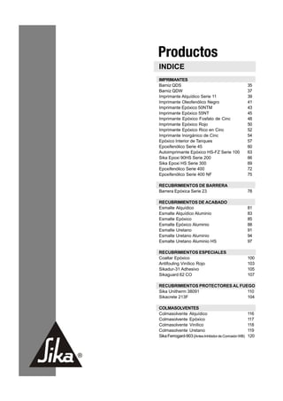 Productos
 INDICE
 IMPRIMANTES
 Barniz QDS                                             35
 Barniz QDW                                             37
 Imprimante Alquídico Serie 11                          39
 Imprimante Oleofenólico Negro                          41
 Imprimante Epóxico 50NTM                               43
 Imprimante Epóxico 55NT                                45
 Imprimante Epóxico Fosfato de Cinc                     48
 Imprimante Epóxico Rojo                                50
 Imprimante Epóxico Rico en Cinc                        52
 Imprimante Inorgánico de Cinc                          54
 Epóxico Interior de Tanques                            57
 Epoxifenólico Serie 45                                 60
 Autoimprimante Epóxico HS-FZ Serie 100                 63
 Sika Epoxi 90HS Serie 200                              66
 Sika Epoxi HS Serie 300                                69
 Epoxifenólico Serie 400                                72
 Epoxifenólico Serie 400 NF                             75

 RECUBRIMIENTOS DE BARRERA
 Barrera Epóxica Serie 23                               78

 RECUBRIMIENTOS DE ACABADO
 Esmalte Alquídico                                      81
 Esmalte Alquídico Aluminio                             83
 Esmalte Epóxico                                        85
 Esmalte Epóxico Aluminio                               88
 Esmalte Uretano                                        91
 Esmalte Uretano Aluminio                               94
 Esmalte Uretano Aluminio HS                            97

 RECUBRIMIENTOS ESPECIALES
 Coaltar Epóxico                                        100
 Antifouling Vinílico Rojo                              103
 Sikadur-31 Adhesivo                                    105
 Sikaguard 62 CO                                        107

 RECUBRIMIENTOS PROTECTORES AL FUEGO
 Sika Unitherm 38091              110
 Sikacrete 213F                   104

 COLMASOLVENTES
 Colmasolvente Alquídico                                116
 Colmasolvente Epóxico                                  117
 Colmasolvente Vinílico                                 118
 Colmasolvente Uretano                                  119
 Sika Ferrogard-903 (Antes Inhibidor de Corrosión WB)   120




33
 
