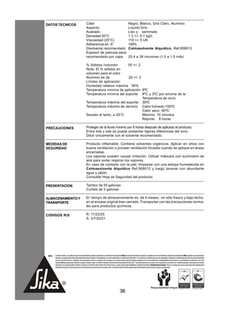 DATOS TECNICOS                                        Color                                                          Negro, Blanco, Gris Claro, Aluminio
                                                      Aspecto                                                        Líquido Gris
                                                      Acabado                                                        Liso y semimate
                                                      Densidad 20°C                                                  1.3 +/- 0.1 kg/L
                                                      Viscosidad (25°C)                                              110 +/- 5 UK
                                                      Adherencia en ¨X¨                                              100%
                                                      Disolvente recomendado                                         Colmasolvente Alquídico, Ref.958012
                                                      Espesor de película seca
                                                      recomendado por capa                                           25.4 a 38 micrones (1.0 a 1.5 mils)

                                                      % Sólidos /volumen       50 +/- 2
                                                      Nota: El % sólidos en
                                                      volumen para el color
                                                      Aluminio es de           20 +/- 2
                                                      Límites de aplicación:
                                                      Humedad relativa máxima 90%
                                                      Temperatura mínima de aplicación: 8ºC
                                                      Temperatura mínima del soporte: 8ºC y 3ºC por encima de la
                                                                                        Temperatura de rocío
                                                      Temperatura máxima del soporte: 35ºC
                                                      Temperatura máxima de servicio Calor húmedo 100ºC
                                                                                        Calor seco 90ºC
                                                      Secado al tacto, a 25°C:          Máximo: 10 minutos
                                                                                        Repinte: 8 horas

PRECAUCIONES                                          Proteger de la lluvia mínimo por 8 horas después de aplicado el producto.
                                                      Entre lote y lote se puede presentar ligeras diferencias del tono.
                                                      Diluir únicamente con el solvente recomendado.

MEDIDAS DE                                            Producto inflamable. Contiene solventes orgánicos. Aplicar en sitios con
SEGURIDAD                                             buena ventilación o proveer ventilación forzada cuando se aplique en áreas
                                                      encerradas.
                                                      Los vapores pueden causar irritación. Utilizar máscara con suministro de
                                                      aire para evitar respirar los vapores.
                                                      En caso de contacto con la piel, limpiarse con una estopa humedecida en
                                                      Colmasolvente Alquídico Ref.958012 y luego lavarse con abundante
                                                      agua y jabón.
                                                      Consultar Hoja de Seguridad del producto.

PRESENTACION                                          Tambor de 55 galones
                                                      Cuñete de 5 galones

ALMACENAMIENTO Y                                      El tiempo de almacenamiento es de 4 meses, en sitio fresco y bajo techo,
TRANSPORTE                                            en el envase original bien cerrado. Transportar con las precauciones norma-
                                                      les para productos químicos.

CODIGOS R/S                                           R: 11/23/25
                                                      S: 3/7/20/21




 NOTA   La información y, en particular, las recomendaciones sobre la aplicación y uso final de los productos Sika son proporcionadas de buena fe, basados en el conocimiento y experiencia actuales de Sika respecto a sus productos,
        siempre y cuando éstos sean adecuadamente almacenados y manipulados, así como aplicados en condiciones normales. En la práctica, las diferencias en los materiales, sustratos y condiciones de la obra son tan particulares
        que de esta información, cualquier recomendación escrita o cualquier otro consejo no se puede deducir garantía alguna respecto a la comercialización o adaptabilidad del producto a una finalidad en particular, así como
        responsabilidad alguna que surja de cualquier relación legal. Se deben respetar los derechos de propiedad de terceros. Todas las órdenes de compra son aceptadas de acuerdo con nuestras actuales condiciones de venta y
        despacho.Los usuarios deben referirse siempre a la edición más reciente de la Hoja Técnica, cuyas copias serán facilitadas a solicitud del cliente. Restricciones locales: Tener en cuenta que como consecuencia de regulaciones
        específicas locales el funcionamiento de los productos puede variar de un país a otro. Consulte la Hoja de Datos locales para la descripción exacta de los campos de aplicación.




                                                                                                         36
 