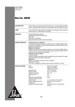 HOJA TECNICA
Versión: 01/2012
Barniz QDW




Barniz QDW


DESCRIPCIÓN        Recubrimiento monocomponente base agua, con resinas orgánicas modifi-
                   cadas , excelente poder anticorrosivo y alta adherencia a superficies ferrosas.

USOS               Como imprimante para elementos metálicos que requieren alta protección
                   anticorrosiva en mantenimiento industrial.

VENTAJAS           Buena adherencia al soporte
                   Excelente protección anticorrosiva
                   Bajo VOC
                   Producto no inflamable
                   Bajos espesores de película seca requeridos.

MODO DE EMPLEO     Preparación de la superficie
                   La superficie debe estar limpia, seca, libre de óxido, cascarilla delaminación,
                   pinturas en mal estado y demás contaminantes que puedan interferir con la
                   adherencia del producto.
                   Método de limpieza
                   Realizar limpieza con herramientas eléctricas o neumáticas (SSPC-SP3) o
                   mediante chorro abrasivo hasta obtener grado comercial (SSPC-SP6) de
                   acuerdo con las normas internacionales.
                   Preparación del producto
                   Listo para aplicar
                   Debido al diseño del producto (baja viscosidad) se hace necesario homoge-
                   neizar bien antes y durante su aplicación.
                   Aplicación:
                   Aplicar con pistola convencional o por inmersión.
                   Rendimiento Teórico
                   70 m2/gl a un espesor de película seca de 25,4 micrones (1.0 mils)

DATOS TECNICOS     Color                                Blanco, Gris, Negro
                   Aspecto                              Líquido Tixótropo
                                                        Aplicación lisa mate.
                   Densidad 20°C                        1.26 + 0.05 kg/L
                   Residuo sólido                       54 +/- 2% en peso
                   Sólidos en Volumen                   46+/-2 %
                   Adherencia en ¨X¨                    5A
                   pH                                   6 +/- 1
                   Disolvente recomendado               Agua
                   Espesor de película seca
                   recomendado                          2 a 3 mils (50 a 75 micrones)
                   Tiempo de secado (a 25°C)            Al tacto 15 a 20 minutos
                   Curado final                         8 dias
                   Resistencia a cámara salina          Pasa 250 horas a un espesor de
                                                        película




                                          37
 