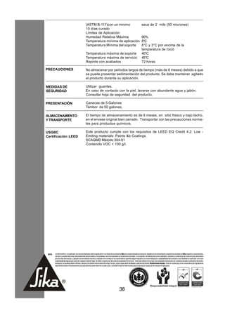 (ASTM B-117)con un minimo                                                           seca de 2 mils (50 micrones)
                                                      10 días curado
                                                      Límites de Aplicación:
                                                      Humedad Relativa Máxima                                                             90%
                                                      Temperatura mínima de aplicación                                                    8°C
                                                      Temperatura Mínima del soporte                                                      8°C y 3°C por encima de la
                                                                                                                                          temperatura de roció
                                                      Temperatura máxima de soporte                                                       40°C
                                                      Temperatura máxima de servicio                                                      45°C
                                                      Repinte con acabados                                                                72 horas

PRECAUCIONES                                          No almacenar por periodos largos de tiempo (más de 6 meses) debido a que
                                                      se puede presentar sedimentación del producto. Se debe mantener agitado
                                                      el producto durante su aplicación.

MEDIDAS DE                                            Utilizar guantes.
SEGURIDAD                                             En caso de contacto con la piel, lavarse con abundante agua y jabón.
                                                      Consultar hoja de seguridad del producto.

PRESENTACIÓN                                          Canecas de 5 Galones
                                                      Tambor de 50 galones,

ALMACENAMIENTO                                        El tiempo de almacenamiento es de 6 meses, en sitio fresco y bajo techo,
Y TRANSPORTE                                          en el envase original bien cerrado. Transportar con las precauciones norma-
                                                      les para productos químicos.

USGBC                                                 Este producto cumple con los requisitos de LEED EQ Credit 4.2: Low -
Certificación LEED                                    Emiting materials: Paints &b Coatings.
                                                      SCAQMD Método 304-91
                                                      Contenido VOC < 100 g/l.




 NOTA   La información y, en particular, las recomendaciones sobre la aplicación y uso final de los productos Sika son proporcionadas de buena fe, basados en el conocimiento y experiencia actuales de Sika respecto a sus productos,
        siempre y cuando éstos sean adecuadamente almacenados y manipulados, así como aplicados en condiciones normales. En la práctica, las diferencias en los materiales, sustratos y condiciones de la obra son tan particulares
        que de esta información, cualquier recomendación escrita o cualquier otro consejo no se puede deducir garantía alguna respecto a la comercialización o adaptabilidad del producto a una finalidad en particular, así como
        responsabilidad alguna que surja de cualquier relación legal. Se deben respetar los derechos de propiedad de terceros. Todas las órdenes de compra son aceptadas de acuerdo con nuestras actuales condiciones de venta y
        despacho.Los usuarios deben referirse siempre a la edición más reciente de la Hoja Técnica, cuyas copias serán facilitadas a solicitud del cliente. Restricciones locales: Tener en cuenta que como consecuencia de regulaciones
        específicas locales el funcionamiento de los productos puede variar de un país a otro. Consulte la Hoja de Datos locales para la descripción exacta de los campos de aplicación.




                                                                                                         38
 