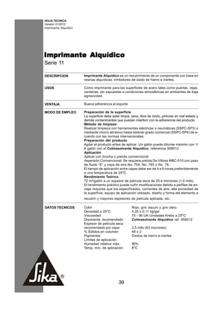 HOJA TECNICA
Versión: 01/2012
Imprimante Alquídico




Imprimante Alquídico
Serie 11

DESCRIPCION            Imprimante Alquídico es un recubrimiento de un componente con base en
                       resinas alquídicas, inhibidores de óxido de hierro e inertes.

USOS                   Como imprimante para las superficies de acero tales como puertas, rejas,
                       ventanas, etc expuestas a condiciones atmosféricas en ambientes de baja
                       agresividad.

VENTAJA                Buena adherencia al soporte

MODO DE EMPLEO         Preparación de la superficie
                       La superficie debe estar limpia, seca, libre de óxido, pinturas en mal estado y
                       demás contaminantes que puedan interferir con la adherencia del producto.
                       Método de limpieza
                       Realizar limpieza con herramientas eléctricas o neumáticas (SSPC-SP3) o
                       mediante chorro abrasivo hasta obtener grado comercial (SSPC-SP6) de a-
                       cuerdo con las normas internacionales.
                       Preparación del producto
                       Agitar el producto antes de aplicar. Un galón puede diluirse máximo con 1/
                       8 galón con el Colmasolvente Alquídico, referencia 958012
                       Aplicación
                       Aplicar con brocha o pistola convencional
                       Aspersión Convencional: Se requiere pistola De Vilbiss MBC-510 con paso
                       de fluido “E“ y copa de aire No. 704, No. 765 o No. 78.
                       El tiempo de aplicación entre capas debe ser de 4 a 6 horas preferiblemente
                       a una temperatura de 25oC.
                       Rendimiento Teórico
                       72 m²/galón a un espesor de película seca de 25,4 micrones (1,0 mils).
                       El rendimiento práctico puede sufrir modificaciones debido a perfiles de an-
                       claje mayores que los especificados, corrientes de aire, alta porosidad de
                       la superficie, equipo de aplicación utilizado, diseño y forma del elemento a
                       recubrir y mayores espesores de película aplicada, etc.

DATOS TECNICOS         Color                            Rojo, gris oscuro y gris claro
                       Densidad a 25oC:                 4,35 ± 0,11 kg/gal
                       Viscosidad                       75 - 90 UK Unidades Krebs a 25oC
                       Disolvente recomendado:          Colmasolvente Alquídico ref. 958012
                       Espesor de película seca
                       recomendado por capa:            2.5 mils (63 micrones)
                       % Sólidos en volumen             48 ± 2
                       Pigmentos                        Oxidos de hierro e inertes
                       Límites de aplicación
                       Humedad relativa máx.            90%
                       Temp. mín. de aplicación:        8oC




                                              39
 