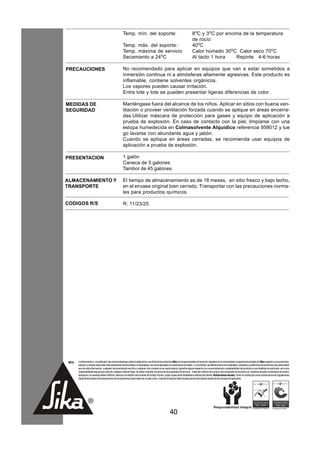 Temp. mín. del soporte:                                                  8oC y 3oC por encima de la temperatura
                                                                                                                                de rocío
                                                       Temp. máx. del soporte:                                                  40oC
                                                       Temp. máxima de servicio                                                 Calor húmedo 30oC Calor seco 70oC
                                                       Secamiento a 24oC                                                        Al tacto 1 hora   Repinte 4-6 horas

PRECAUCIONES                                           No recomendado para aplicar en equipos que van a estar sometidos a
                                                       inmersión continua ni a atmósferas altamente agresivas. Este producto es
                                                       inflamable, contiene solventes orgánicos.
                                                       Los vapores pueden causar irritación.
                                                       Entre lote y lote se pueden presentar ligeras diferencias de color.

MEDIDAS DE                                             Manténgase fuera del alcance de los niños. Aplicar en sitios con buena ven-
SEGURIDAD                                              tilación o proveer ventilación forzada cuando se aplique en áreas encerra-
                                                       das.Utilizar máscara de protección para gases y equipo de aplicación a
                                                       prueba de explosión. En caso de contacto con la piel, limpiarse con una
                                                       estopa humedecida en Colmasolvente Alquídico referencia 958012 y lue
                                                       go lavarse con abundante agua y jabón.
                                                       Cuando se aplique en áreas cerradas, se recomienda usar equipos de
                                                       aplicación a prueba de explosión.

PRESENTACION                                           1 galón
                                                       Caneca de 5 galones
                                                       Tambor de 45 galones

ALMACENAMIENTO Y                                       El tiempo de almacenamiento es de 18 meses, en sitio fresco y bajo techo,
TRANSPORTE                                             en el envase original bien cerrado. Transportar con las precauciones norma-
                                                       les para productos químicos.

CODIGOS R/S                                            R: 11/23/25




 NOTA   La información y, en particular, las recomendaciones sobre la aplicación y uso final de los productos Sika son proporcionadas de buena fe, basados en el conocimiento y experiencia actuales de Sika respecto a sus productos,
        siempre y cuando éstos sean adecuadamente almacenados y manipulados, así como aplicados en condiciones normales. En la práctica, las diferencias en los materiales, sustratos y condiciones de la obra son tan particulares
        que de esta información, cualquier recomendación escrita o cualquier otro consejo no se puede deducir garantía alguna respecto a la comercialización o adaptabilidad del producto a una finalidad en particular, así como
        responsabilidad alguna que surja de cualquier relación legal. Se deben respetar los derechos de propiedad de terceros. Todas las órdenes de compra son aceptadas de acuerdo con nuestras actuales condiciones de venta y
        despacho.Los usuarios deben referirse siempre a la edición más reciente de la Hoja Técnica, cuyas copias serán facilitadas a solicitud del cliente. Restricciones locales: Tener en cuenta que como consecuencia de regulaciones
        específicas locales el funcionamiento de los productos puede variar de un país a otro. Consulte la Hoja de Datos locales para la descripción exacta de los campos de aplicación.




                                                                                                         40
 