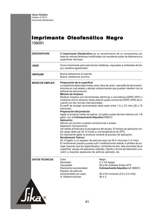 HOJA TECNICA
Versión: 01/2012
Imprimante Oleofenólico




                        Negro
Imprimante Oleofenólico Negr o
156091

DESCRIPCION               El Imprimante Oleofenólico es un recubrimiento de un componente con
                          base en resinas fenólicas modificadas con excelente poder de adherencia a
                          superficies ferrosas.

USOS                      Como imprimante para estructuras metálicas, expuestas a ambientes de ba-
                          ja y mediana agresividad.

VENTAJAS                  Buena adherencia al soporte
                          Buena resistencia química

MODO DE EMPLEO            Preparación de la superficie
                          La superficie debe estar limpia, seca, libre de óxido, cascarilla de laminación,
                          pinturas en mal estado y demás contaminantes que puedan interferir con la
                          adherencia del producto.
                          Método de limpieza
                          Realizar limpieza con herramientas eléctricas o neumáticas (SSPC-SP3) o
                          mediante chorro abrasivo hasta obtener grado comercial (SSPC-SP6) de a-
                          cuerdo con las normas internacionales.
                          El perfil de anclaje recomendado debe estar entre 1.5 y 3.0 mils (38 y 75
                          micrones).
                          Preparación del producto
                          Agitar el producto antes de aplicar. Un galón puede diluirse máximo con 1/8
                          galón con el Colmasolvente Alquídico 958012
                          Aplicación
                          Aplicar con brocha o pistola convencional o airless.
                          Aspersión Convencional:
                          Ver tablas al final para la escogencia del equipo. El tiempo de aplicación en-
                          tre capas debe ser de 12 horas a una temperatura de 25oC.
                          Es importante agitar el producto durante el proceso de aplicación.
                          Rendimiento Teórico
                          84 m²/galón a un espesor de película seca de 25,4 micrones (1,0 mils).
                          El rendimiento práctico puede sufrir modificaciones debido a perfiles de an-
                          claje mayores que los especificados, corrientes de aire, alta porosidad de la
                          superficie, equipo de aplicación utilizado, diseño y forma del elemento a re-
                          cubrir y mayores espesores de película aplicada, etc.


DATOS TECNICOS            Color                                 Negro
                          Densidad:                             5 ± 0,8 kg/gal
                          Viscosidad                            90 a 94 unidades Krebs 25oC
                          Disolvente recomendado                Colmasolvente Alquídico ref. 958012
                          Espesor de película
                          recomendado por capa:                 50 a 63 micrones (2,0 a 2,5 mils)
                          % Sólidos/volumen                     56 ± 2




                                                  41
 