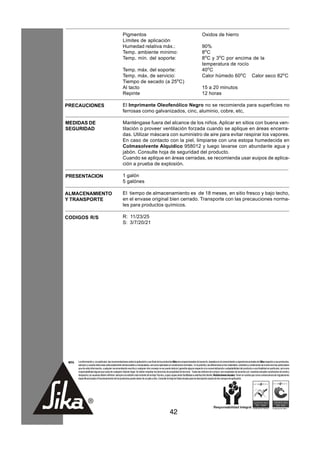 Pigmentos                                                                           Oxidos de hierro
                                                       Límites de aplicación
                                                       Humedad relativa máx.:                                                              90%
                                                       Temp. ambiente mínimo:                                                              8o C
                                                       Temp. mín. del soporte:                                                             8oC y 3oC por encima de la
                                                                                                                                           temperatura de rocío
                                                       Temp. máx. del soporte:                                                             40oC
                                                       Temp. máx. de servicio:                                                             Calor húmedo 60oC Calor seco 82oC
                                                       Tiempo de secado (a 25oC)
                                                       Al tacto                                                                            15 a 20 minutos
                                                       Repinte                                                                             12 horas

PRECAUCIONES                                           El Imprimante Oleofenólico Negro no se recomienda para superficies no
                                                       ferrosas como galvanizados, cinc, aluminio, cobre, etc,

MEDIDAS DE                                             Manténgase fuera del alcance de los niños. Aplicar en sitios con buena ven-
SEGURIDAD                                              tilación o proveer ventilación forzada cuando se aplique en áreas encerra-
                                                       das. Utilizar máscara con suministro de aire para evitar respirar los vapores.
                                                       En caso de contacto con la piel, limpiarse con una estopa humedecida en
                                                       Colmasolvente Alquídico 958012 y luego lavarse con abundante agua y
                                                       jabón. Consulte hoja de seguridad del producto.
                                                       Cuando se aplique en áreas cerradas, se recomienda usar euipos de aplica-
                                                       ción a prueba de explosión.

PRESENTACION                                           1 galón
                                                       5 galónes

ALMACENAMIENTO                                         El tiempo de almacenamiento es de 18 meses, en sitio fresco y bajo techo,
Y TRANSPORTE                                           en el envase original bien cerrado. Transporte con las precauciones norma-
                                                       les para productos químicos.

CODIGOS R/S                                            R: 11/23/25
                                                       S: 3/7/20/21




 NOTA   La información y, en particular, las recomendaciones sobre la aplicación y uso final de los productos Sika son proporcionadas de buena fe, basados en el conocimiento y experiencia actuales de Sika respecto a sus productos,
        siempre y cuando éstos sean adecuadamente almacenados y manipulados, así como aplicados en condiciones normales. En la práctica, las diferencias en los materiales, sustratos y condiciones de la obra son tan particulares
        que de esta información, cualquier recomendación escrita o cualquier otro consejo no se puede deducir garantía alguna respecto a la comercialización o adaptabilidad del producto a una finalidad en particular, así como
        responsabilidad alguna que surja de cualquier relación legal. Se deben respetar los derechos de propiedad de terceros. Todas las órdenes de compra son aceptadas de acuerdo con nuestras actuales condiciones de venta y
        despacho.Los usuarios deben referirse siempre a la edición más reciente de la Hoja Técnica, cuyas copias serán facilitadas a solicitud del cliente. Restricciones locales: Tener en cuenta que como consecuencia de regulaciones
        específicas locales el funcionamiento de los productos puede variar de un país a otro. Consulte la Hoja de Datos locales para la descripción exacta de los campos de aplicación.




                                                                                                         42
 