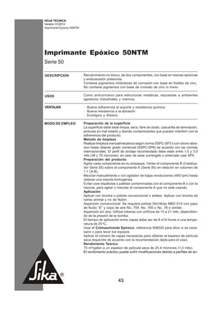 HOJA TECNICA
Versión: 01/2012
Imprimante Epóxico 50NTM




Imprimante Epóxico 50NTM
Serie 50

DESCRIPCION                Recubrimiento no tóxico, de dos componentes, con base en resinas epóxicas
                           y endurecedor poliamida,
                           Contiene pigmentos inhibidores de corrosión con base en fosfato de cinc.
                           No contiene pigmentos con base de cromato de cinc ni minio.

USOS                       Como anticorrosivo para estructuras metálicas, expuestas a ambientes
                           agresivos Industriales y marinos.

VENTAJAS                   · Buena adherencia al soporte y resistencia química
                           · Buena resistencia a la abrasión
                           · Ecológico y Atóxico

MODO DE EMPLEO             Preparación de la superficie
                           La superficie debe estar limpia, seca, libre de óxido, cascarilla de laminación,
                           pinturas en mal estado y demás contaminantes que puedan interferir con la
                           adherencia del producto.
                           Método de limpieza
                           Realizar limpieza manual/mecánica según norma SSPC-SP3 ó con chorro abra-
                           sivo hasta obtener grado comercial (SSPC-SP6) de acuerdo con las normas
                           internacionales. El perfil de anclaje recomendado debe estar entre 1.5 y 3.0
                           mils (38 y 75 micrones), en caso de estar sumergido o enterrado usar SP5.
                           Preparación del producto
                           Agitar cada componente en su empaque. Verter el componente B (Cataliza-
                           dor Serie 50) sobre el componente A (Serie 50) en relación en volumen de
                           1:1 (A:B).
                           Mezclar manualmente o con agitador de bajas revoluciones (400 rpm) hasta
                           obtener una mezcla homogénea.
                           Evitar usar espátulas o paletas contaminadas con el componente B o con la
                           mezcla, para agitar o mezclar el componente A que no esté usando.
                           Aplicación
                           Aplicar con brocha o pistola convencional o airless. Aplicar con brocha de
                           cerda animal y no de Nylon.
                           Aspersión convencional: Se requiere pistola DeVilbiss MBC-510 con paso
                           de fluido “E” y copa de aire No. 704, No. 765 o No. 78 ó similar.
                           Aspersión sin aire: Utilizar toberas con orificios de 15 a 21 mils, dependien-
                           do de la presión de la bomba.
                           El tiempo de aplicación entre capas debe ser de 8 a10 horas a una tempe-
                           ratura de 25 oC.
                           Usar el Colmasolvente Epóxico, referencia 958025 para diluir si es nece-
                           sario o para lavar los equipos.
                           Aplicar el número de capas necesarias para obtener el espesor de película
                           seca requerido de acuerdo con la recomendación dada para el caso.
                           Rendimiento Teórico
                           75 m²/galón a un espesor de película seca de 25,4 micrones (1,0 mils).
                           El rendimiento práctico puede sufrir modificaciones debido a perfiles de an-




                                                   43
 