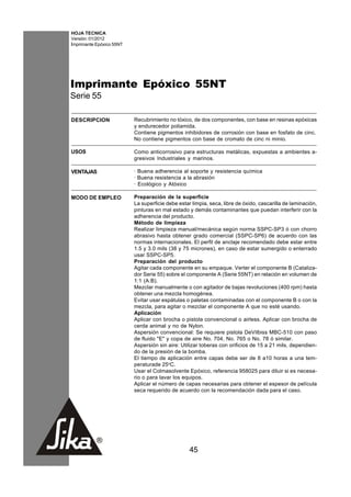 HOJA TECNICA
Versión: 01/2012
Imprimante Epóxico 55NT




Imprimante Epóxico 55NT
Serie 55

DESCRIPCION               Recubrimiento no tóxico, de dos componentes, con base en resinas epóxicas
                          y endurecedor poliamida.
                          Contiene pigmentos inhibidores de corrosión con base en fosfato de cinc.
                          No contiene pigmentos con base de cromato de cinc ni minio.

USOS                      Como anticorrosivo para estructuras metálicas, expuestas a ambientes a-
                          gresivos Industriales y marinos.

VENTAJAS                  · Buena adherencia al soporte y resistencia química
                          · Buena resistencia a la abrasión
                          · Ecológico y Atóxico

MODO DE EMPLEO            Preparación de la superficie
                          La superficie debe estar limpia, seca, libre de óxido, cascarilla de laminación,
                          pinturas en mal estado y demás contaminantes que puedan interferir con la
                          adherencia del producto.
                          Método de limpieza
                          Realizar limpieza manual/mecánica según norma SSPC-SP3 ó con chorro
                          abrasivo hasta obtener grado comercial (SSPC-SP6) de acuerdo con las
                          normas internacionales. El perfil de anclaje recomendado debe estar entre
                          1.5 y 3.0 mils (38 y 75 micrones), en caso de estar sumergido o enterrado
                          usar SSPC-SP5.
                          Preparación del producto
                          Agitar cada componente en su empaque. Verter el componente B (Cataliza-
                          dor Serie 55) sobre el componente A (Serie 55NT) en relación en volumen de
                          1:1 (A:B).
                          Mezclar manualmente o con agitador de bajas revoluciones (400 rpm) hasta
                          obtener una mezcla homogénea.
                          Evitar usar espátulas o paletas contaminadas con el componente B o con la
                          mezcla, para agitar o mezclar el componente A que no esté usando.
                          Aplicación
                          Aplicar con brocha o pistola convencional o airless. Aplicar con brocha de
                          cerda animal y no de Nylon.
                          Aspersión convencional: Se requiere pistola DeVilbiss MBC-510 con paso
                          de fluido "E" y copa de aire No. 704, No. 765 o No. 78 ó similar.
                          Aspersión sin aire: Utilizar toberas con orificios de 15 a 21 mils, dependien-
                          do de la presión de la bomba.
                          El tiempo de aplicación entre capas debe ser de 8 a10 horas a una tem-
                          peraturade 25oC.
                          Usar el Colmasolvente Epóxico, referencia 958025 para diluir si es necesa-
                          rio o para lavar los equipos.
                          Aplicar el número de capas necesarias para obtener el espesor de película
                          seca requerido de acuerdo con la recomendación dada para el caso.




                                                  45
 