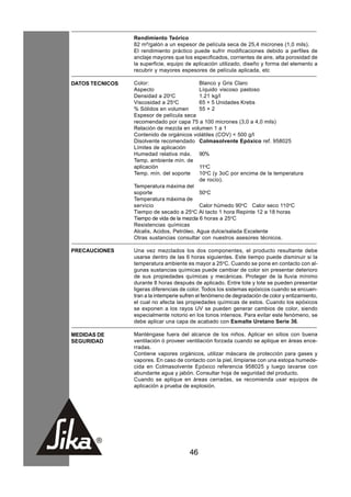 Rendimiento Teórico
                 82 m²/galón a un espesor de película seca de 25,4 micrones (1,0 mils).
                 El rendimiento práctico puede sufrir modificaciones debido a perfiles de
                 anclaje mayores que los especificados, corrientes de aire, alta porosidad de
                 la superficie, equipo de aplicación utilizado, diseño y forma del elemento a
                 recubrir y mayores espesores de película aplicada, etc

DATOS TECNICOS   Color:                      Blanco y Gris Claro
                 Aspecto                     Líquido viscoso pastoso
                 Densidad a 20oC             1.21 kg/l
                 Viscosidad a 25oC           65 + 5 Unidades Krebs
                 % Sólidos en volumen        55 + 2
                 Espesor de película seca
                 recomendado por capa 75 a 100 micrones (3,0 a 4,0 mils)
                 Relación de mezcla en volumen 1 a 1
                 Contenido de orgánicos volátiles (COV) < 500 g/l
                 Disolvente recomendado Colmasolvente Epóxico ref. 958025
                 Límites de aplicación
                 Humedad relativa máx. 90%
                 Temp. ambiente mín. de
                 aplicación                  11oC
                 Temp. mín. del soporte      10oC (y 3oC por encima de la temperatura
                                             de rocío).
                 Temperatura máxima del
                 soporte                     50oC
                 Temperatura máxima de
                 servicio                    Calor húmedo 90oC Calor seco 110oC
                                         o
                 Tiempo de secado a 25 C Al tacto 1 hora Repinte 12 a 18 horas
                 Tiempo de vida de la mezcla 6 horas a 25oC
                 Resistencias químicas
                 Alcalis, Acidos, Petróleo, Agua dulce/salada Excelente
                 Otras sustancias consultar con nuestros asesores técnicos.

PRECAUCIONES     Una vez mezclados los dos componentes, el producto resultante debe
                 usarse dentro de las 6 horas siguientes. Este tiempo puede disminuir si la
                 temperatura ambiente es mayor a 25oC. Cuando se pone en contacto con al-
                 gunas sustancias químicas puede cambiar de color sin presentar deterioro
                 de sus propiedades químicas y mecánicas. Proteger de la lluvia mínimo
                 durante 8 horas después de aplicado. Entre lote y lote se pueden presentar
                 ligeras diferencias de color. Todos los sistemas epóxicos cuando se encuen-
                 tran a la intemperie sufren el fenómeno de degradación de color y entizamiento,
                 el cual no afecta las propiedades químicas de estos. Cuando los epóxicos
                 se exponen a los rayos UV se pueden generar cambios de color, siendo
                 especialmente notorio en los tonos intensos. Para evitar este fenómeno, se
                 debe aplicar una capa de acabado con Esmalte Uretano Serie 36.

MEDIDAS DE       Manténgase fuera del alcance de los niños. Aplicar en sitios con buena
SEGURIDAD        ventilación ó proveer ventilación forzada cuando se aplique en áreas ence-
                 rradas.
                 Contiene vapores orgánicos, utilizar máscara de protección para gases y
                 vapores. En caso de contacto con la piel, limpiarse con una estopa humede-
                 cida en Colmasolvente Epóxico referencia 958025 y luego lavarse con
                 abundante agua y jabón. Consultar hoja de seguridad del producto.
                 Cuando se aplique en áreas cerradas, se recomienda usar equipos de
                 aplicación a prueba de explosión.




                                        46
 
