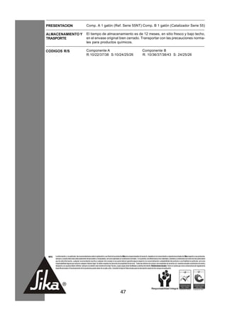 PRESENTACION                                          Comp. A 1 galón (Ref. Serie 55NT) Comp. B 1 galón (Catalizador Serie 55)

ALMACENAMIENTO Y                                      El tiempo de almacenamiento es de 12 meses, en sitio fresco y bajo techo,
TRASPORTE                                             en el envase original bien cerrado. Transportar con las precauciones norma-
                                                      les para productos químicos.

CODIGOS R/S                                           Componente A                                                                       Componente B
                                                      R:10/22/37/38 S:10/24/25/26                                                        R: 10/36/37/38/43 S: 24/25/26




 NOTA   La información y, en particular, las recomendaciones sobre la aplicación y uso final de los productos Sika son proporcionadas de buena fe, basados en el conocimiento y experiencia actuales de Sika respecto a sus productos,
        siempre y cuando éstos sean adecuadamente almacenados y manipulados, así como aplicados en condiciones normales. En la práctica, las diferencias en los materiales, sustratos y condiciones de la obra son tan particulares
        que de esta información, cualquier recomendación escrita o cualquier otro consejo no se puede deducir garantía alguna respecto a la comercialización o adaptabilidad del producto a una finalidad en particular, así como
        responsabilidad alguna que surja de cualquier relación legal. Se deben respetar los derechos de propiedad de terceros. Todas las órdenes de compra son aceptadas de acuerdo con nuestras actuales condiciones de venta y
        despacho.Los usuarios deben referirse siempre a la edición más reciente de la Hoja Técnica, cuyas copias serán facilitadas a solicitud del cliente. Restricciones locales: Tener en cuenta que como consecuencia de regulaciones
        específicas locales el funcionamiento de los productos puede variar de un país a otro. Consulte la Hoja de Datos locales para la descripción exacta de los campos de aplicación.




                                                                                                         47
 