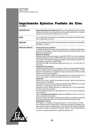 HOJA TECNICA
Versión: 01/2012
Imprimante Epóxico Fosfato de Cinc




                   Fosf
                    osfa
Imprimante Epóxico Fosf ato de Cinc
137057
DESCRIPCION                   Imprimante Epóxico Fosfato de Cinc es un recubrimiento de dos compo-
                              nentes con base en resinas epóxicas y endurecedor poliamida, no contiene
                              pigmentos con base de cromato de cinc ni minio.

USOS                          Como imprimante para estructuras metálicas, expuestas a ambientes agre-
                              sivos industriales y marinos.

VENTAJAS                      Buena adherencia al soporte, resistencia química y resistencia a la abrasión.
                              Ecológico y Atóxico

MODO DE EMPLEO                Preparación de la superficie
                              La superficie debe estar limpia, seca, libre de óxido, cascarilla de laminación,
                              pinturas en mal estado y demás contaminantes que puedan interferir con la
                              adherencia del producto.
                              Método de limpieza
                              Realizar limpieza mecánica según norma SSPC-SP3 ó con chorro abrasivo
                              hasta obtener grado comercial (SPC-SP6) de acuerdo con las normas inter-
                              nacionales. Para interior de tanques ó tuberías enterradas se requiere lim-
                              pieza agrado metal blanco (SSPC-SP5).
                              El perfil de anclaje recomendado debe estar entre 1.5 y 3.0 mils (38 y 75
                              micrones).
                              Preparación del producto
                              Agitar cada componente en su empaque. Verter el componente B (Cataliza-
                              dor Ref. 138007) sobre el componente A (13-70-57) en relación de 1:1 (A:B).
                              Mezclar manualmente o con agitador de bajas revoluciones (400 rpm) hasta
                              obtener una mezcla homogénea.
                              Evitar usar espátulas o paletas contaminadas con el componente B o con la
                              mezcla, para agitar o mezclar el componente A que no esté usando.
                              Aplicación
                              Aplicar con brocha o pistola convencional o airless. Aplicar con brocha de
                              cerda animal y no de Nylon.
                              Aspersión convencional: Se requiere pistola De Vilbiss MBC-510 con paso
                              de fluido “E” y copa de aire No. 704, No. 765 o No. 78.
                              Aspersión sin aire: Utilizar toberas con orificios de 15 a 27 mils, dependien-
                              do de la presión de la bomba.
                              El tiempo de aplicación entre capas debe ser de 12 a18 horas a una tempe-
                              ratura de 25oC.
                              Usar el Colmasolvente Epóxico, referencia 958025 para diluir si es nece-
                              sario o para lavar los equipos.
                              Aplicar el número de capas necesarias para obtener el espesor de película
                              seca requerido de acuerdo con la recomendación dada para el caso.
                              Rendimiento Teórico
                              90 m²/galón a un espesor de película seca de 25,4 micrones (1,0 mils).
                              El rendimiento práctico puede sufrir modificaciones debido a perfiles de an-
                              claje mayores que los especificados, corrientes de aire, alta porosidad de
                              la superficie, equipo de aplicación utilizado, diseño y forma del elemento a
                              re-cubrir y mayores espesores de película aplicada, etc




                                                      48
 