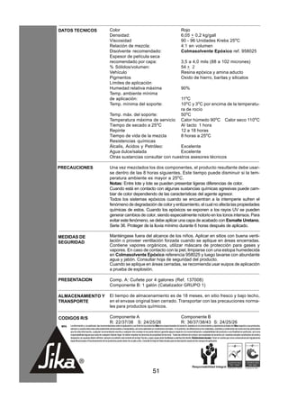 DATOS TECNICOS                                        Color                                                                               Rojo
                                                      Densidad:                                                                           6,05 + 0,2 kg/gall
                                                      Viscosidad                                                                          90 - 96 Unidades Krebs 25oC
                                                      Relación de mezcla:                                                                 4:1 en volumen
                                                      Disolvente recomendado:                                                             Colmasolvente Epóxico ref. 958025
                                                      Espesor de película seca
                                                      recomendado por capa:                                                               3,5 a 4,0 mils (88 a 102 micrones)
                                                      % Sólidos/volumen:                                                                  54 + 2
                                                      Vehículo                                                                            Resina epóxica y amina aducto
                                                      Pigmentos                                                                           Oxido de hierro, baritas y silicatos
                                                      Límites de aplicación
                                                      Humedad relativa máxima                                                             90%
                                                      Temp. ambiente mínima
                                                      de aplicación:                                                                      11oC
                                                      Temp. mínima del soporte:                                                           10oC y 3oC por encima de la temperatu-
                                                                                                                                          ra de rocío
                                                      Temp. máx. del soporte:                                                             50oC
                                                      Temperatura máxima de servicio                                                      Calor húmedo 90oC Calor seco 110oC
                                                      Tiempo de secado a 25oC                                                             Al tacto 1 hora
                                                      Repinte                                                                             12 a 18 horas
                                                      Tiempo de vida de la mezcla                                                         8 horas a 25oC
                                                      Resistencias químicas
                                                      Álcalis, Acidos y Petróleo:        Excelente
                                                      Agua dulce/salada                  Excelente
                                                      Otras sustancias consultar con nuestros asesores técnicos

PRECAUCIONES                                          Una vez mezclados los dos componentes, el producto resultante debe usar-
                                                      se dentro de las 8 horas siguientes. Este tiempo puede disminuir si la tem-
                                                      peratura ambiente es mayor a 25oC.
                                                      Notas: Entre lote y lote se pueden presentar ligeras diferencias de color.
                                                      Cuando está en contacto con algunas sustancias químicas agresivas puede cam-
                                                      biar de color dependiendo de las características del agente agresor.
                                                      Todos los sistemas epóxicos cuando se encuentran a la intemperie sufren el
                                                      fenómeno de degradación de color y entizamiento, el cual no afecta las propiedades
                                                      químicas de estos. Cuando los epóxicos se exponen a los rayos UV se pueden
                                                      generar cambios de color, siendo especialmente notorio en los tonos intensos. Para
                                                      evitar este fenómeno, se debe aplicar una capa de acabado con Esmalte Uretano,
                                                      Serie 36. Proteger de la lluvia mínimo durante 6 horas después de aplicado.

MEDIDAS DE                                            Manténgase fuera del alcance de los niños. Aplicar en sitios con buena venti-
SEGURIDAD                                             lación o proveer ventilación forzada cuando se aplique en áreas encerradas.
                                                      Contiene vapores orgánicos, utilizar máscara de protección para gases y
                                                      vapores. En caso de contacto con la piel, limpiarse con una estopa humedecida
                                                      en Colmasolvente Epóxico referencia 958025 y luego lavarse con abundante
                                                      agua y jabón. Consultar hoja de seguridad del producto.
                                                      Cuando se aplique en áreas cerradas, se recomienda usar euipos de aplicación
                                                      a prueba de explosión.

PRESENTACION                                          Comp. A: Cuñete por 4 galones (Ref. 137008)
                                                      Componente B: 1 galón (Catalizador GRUPO 1)

ALMACENAMIENTO Y                                      El tiempo de almacenamiento es de 18 meses, en sitio fresco y bajo techo,
TRANSPORTE                                            en el envase original bien cerrado. Transportar con las precauciones norma-
                                                      les para productos químicos.

CODIGOS R/S                                           Componente A                                                                        Componente B
                                                      R: 22/37/38 S: 24/25/26                                                             R: 36/37/38/43 S: 24/25/26
 NOTA   La información y, en particular, las recomendaciones sobre la aplicación y uso final de los productos Sika son proporcionadas de buena fe, basados en el conocimiento y experiencia actuales de Sika respecto a sus productos,
        siempre y cuando éstos sean adecuadamente almacenados y manipulados, así como aplicados en condiciones normales. En la práctica, las diferencias en los materiales, sustratos y condiciones de la obra son tan particulares
        que de esta información, cualquier recomendación escrita o cualquier otro consejo no se puede deducir garantía alguna respecto a la comercialización o adaptabilidad del producto a una finalidad en particular, así como
        responsabilidad alguna que surja de cualquier relación legal. Se deben respetar los derechos de propiedad de terceros. Todas las órdenes de compra son aceptadas de acuerdo con nuestras actuales condiciones de venta y
        despacho.Los usuarios deben referirse siempre a la edición más reciente de la Hoja Técnica, cuyas copias serán facilitadas a solicitud del cliente. Restricciones locales: Tener en cuenta que como consecuencia de regulaciones
        específicas locales el funcionamiento de los productos puede variar de un país a otro. Consulte la Hoja de Datos locales para la descripción exacta de los campos de aplicación.




                                                                                                         51
 