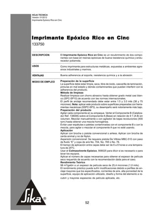 HOJA TECNICA
Versión: 01/2012
Imprimante Epóxico Rico en Cinc




Imprimante Epóxico Rico en Cinc
133750

DESCRIPCION                  El Imprimante Epóxico Rico en Cinc es un recubrimiento de dos compo-
                             nentes con base en resinas epóxicas de buena resistencia química y endu-
                             recedor poliamida.

USOS                         Como imprimante para estructuras metálicas, expuestas a ambientes agre-
                             sivos industriales y marinos.

VENTAJAS                     Buena adherencia al soporte, resistencia química y a la abrasión

MODO DE EMPLEO               Preparación de la superficie
                             La superficie debe estar limpia, seca, libre de óxido, cascarilla de laminación,
                             pinturas en mal estado y demás contaminantes que puedan interferir con la
                             adherencia del producto.
                             Método de limpieza
                             Realizar limpieza con chorro abrasivo hasta obtener grado metal casi blan-
                             co (SPC-SP10) de acuerdo con las normas internacionales.
                             El perfil de anclaje recomendado debe estar entre 1.5 y 3.0 mils (38 y 75
                             micrones). Nota: aplicar este producto sobre superficies preparadas con herra-
                             mientas mecánicas (SSPC-SP3), su desempeño será notoriamente más bajo.
                             Preparación del producto
                             Agitar cada componente en su empaque. Verter el Componente B (Cataliza-
                             dor Ref. 138006) sobre el Componente A (Base) en relación de 4:1 (A:B) en
                             volumen. Mezclar manualmente o con agitador de bajas revoluciones (400
                             rpm) hasta obtener una mezcla homogénea.
                             Evitar usar espátulas o paletas contaminadas con el componente B o con la
                             mezcla, para agitar o mezclar el componente A que no esté usando.
                             Aplicación
                             Aplicar con brocha o pistola convencional o airless. Aplicar con brocha de
                             cerda animal y no de Nylon.
                             Aspersión convencional: Se requiere pistola De Vilbiss MBC-510 con paso
                             de fluido “E” y copa de aire No. 704, No. 765 o No. 78.
                             El tiempo de aplicación entre capas debe ser de 6 a 8 horas a una tempera-
                             tura de 25oC.
                             Usar el Colmasolvente Epóxico, 958025 para diluir si es necesario o para
                             lavar los equipos.
                             Aplicar el número de capas necesarias para obtener el espesor de película
                             seco requerido de acuerdo con la recomendación dada para el caso.
                             Rendimiento Teórico
                             98 m²/galón a un espesor de película seca de 25,4 micrones (1,0 mils).
                             El rendimiento práctico puede sufrir modificaciones debido a perfiles de an-
                             claje mayores que los especificados, corrientes de aire, alta porosidad de la
                             superficie, equipo de aplicación utilizado, diseño y forma del elemento a re-
                             cubrir y mayores espesores de película aplicada, etc.




                                                     52
 