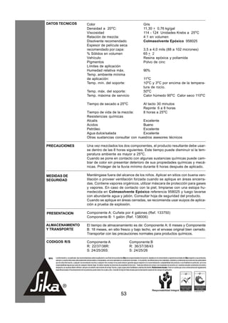 DATOS TECNICOS                                        Color                                                                               Gris
                                                      Densidad a 20oC:                                                                    11,30 + 0,76 kg/gal
                                                      Viscosidad                                                                          114 - 124 Unidades Krebs a 25oC
                                                      Relación de mezcla:                                                                 4:1 en volumen
                                                      Disolvente recomendado                                                              Colmasolvente Epóxico 958025
                                                      Espesor de película seca
                                                      recomendado por capa:                                                               3,5 a 4,0 mils (88 a 102 micrones)
                                                      % Sólidos en volumen                                                                65 + 2
                                                      Vehículo                                                                            Resina epóxica y poliamida
                                                      Pigmentos                                                                           Polvo de cinc
                                                      Límites de aplicación
                                                      Humedad relativa máx.                                                               90%
                                                      Temp. ambiente mínima
                                                      de aplicación:                                                                      11oC
                                                      Temp. mín. del soporte:                                                             10oC y 3oC por encima de la tempera-
                                                                                                                                          tura de rocío.
                                                      Temp. máx. del soporte:                                                             50oC
                                                      Temp. máxima de servicio                                                            Calor húmedo 90oC Calor seco 110oC

                                                      Tiempo de secado a 25oC                                                             Al tacto 30 minutos
                                                                                                                                          Repinte 6 a 8 horas
                                                      Tiempo de vida de la mezcla:                                                        8 horas a 25oC
                                                      Resistencias químicas
                                                      Alcalis                           Excelente
                                                      Acidos                            Bueno
                                                      Petróleo                          Excelente
                                                      Agua dulce/salada                 Excelente
                                                      Otras sustancias consultar con nuestros asesores técnicos

PRECAUCIONES                                          Una vez mezclados los dos componentes, el producto resultante debe usar-
                                                      se dentro de las 8 horas siguientes. Este tiempo puede disminuir si la tem-
                                                      peratura ambiente es mayor a 25oC.
                                                      Cuando se pone en contacto con algunas sustancias químicas puede cam-
                                                      biar de color sin presentar deterioro de sus propiedades químicas y mecá-
                                                      nicas. Proteger de la lluvia mínimo durante 6 horas después de aplicado.

MEDIDAS DE                                            Manténgase fuera del alcance de los niños. Aplicar en sitios con buena ven-
SEGURIDAD                                             tilación o proveer ventilación forzada cuando se aplique en áreas encerra-
                                                      das. Contiene vapores orgánicos, utilizar máscara de protección para gases
                                                      y vapores. En caso de contacto con la piel, limpiarse con una estopa hu-
                                                      medecida en Colmasolvente Epóxico referencia 958025 y luego lavarse
                                                      con abundante agua y jabón. Consultar hoja de seguridad del producto.
                                                      Cuando se aplique en áreas cerradas, se recomienda usar euipos de aplica-
                                                      ción a prueba de explosión.

PRESENTACION                                          Componente A: Cuñete por 4 galones (Ref. 133750)
                                                      Componente B: 1 galón (Ref. 138006)

ALMACENAMIENTO                                        El tiempo de almacenamiento es de: Componente A: 6 meses y Componente
Y TRANSPORTE                                          B: 18 meses, en sitio fresco y bajo techo, en el envase original bien cerrado.
                                                      Transportar con las precauciones normales para productos químicos.

CODIGOS R/S                                           Componente A                                                   Componente B
                                                      R: 22/37/38R:                                                  R: 36/37/38/43
                                                      S: 24/25/26S:                                                  S: 24/25/26

 NOTA   La información y, en particular, las recomendaciones sobre la aplicación y uso final de los productos Sika son proporcionadas de buena fe, basados en el conocimiento y experiencia actuales de Sika respecto a sus productos,
        siempre y cuando éstos sean adecuadamente almacenados y manipulados, así como aplicados en condiciones normales. En la práctica, las diferencias en los materiales, sustratos y condiciones de la obra son tan particulares
        que de esta información, cualquier recomendación escrita o cualquier otro consejo no se puede deducir garantía alguna respecto a la comercialización o adaptabilidad del producto a una finalidad en particular, así como
        responsabilidad alguna que surja de cualquier relación legal. Se deben respetar los derechos de propiedad de terceros. Todas las órdenes de compra son aceptadas de acuerdo con nuestras actuales condiciones de venta y
        despacho.Los usuarios deben referirse siempre a la edición más reciente de la Hoja Técnica, cuyas copias serán facilitadas a solicitud del cliente. Restricciones locales: Tener en cuenta que como consecuencia de regulaciones
        específicas locales el funcionamiento de los productos puede variar de un país a otro. Consulte la Hoja de Datos locales para la descripción exacta de los campos de aplicación.




                                                                                                         53
 