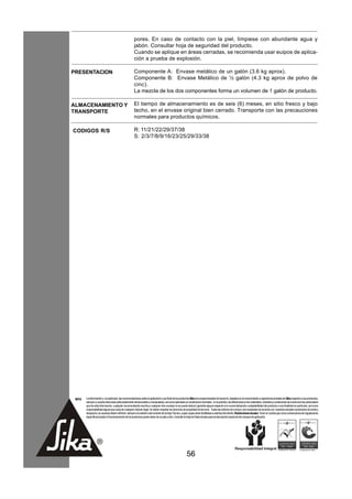 pores. En caso de contacto con la piel, límpiese con abundante agua y
                                                      jabón. Consultar hoja de seguridad del producto.
                                                      Cuando se aplique en áreas cerradas, se recomienda usar euipos de aplica-
                                                      ción a prueba de explosión.

PRESENTACION                                          Componente A: Envase metálico de un galón (3.6 kg aprox).
                                                      Componente B: Envase Metálico de ½ galón (4.3 kg aprox de polvo de
                                                      cinc).
                                                      La mezcla de los dos componentes forma un volumen de 1 galón de producto.

ALMACENAMIENTO Y                                      El tiempo de almacenamiento es de seis (6) meses, en sitio fresco y bajo
TRANSPORTE                                            techo, en el envase original bien cerrado. Transporte con las precauciones
                                                      normales para productos químicos.

CODIGOS R/S                                           R: 11/21/22/29/37/38
                                                      S: 2/3/7/8/9/16/23/25/29/33/38




 NOTA   La información y, en particular, las recomendaciones sobre la aplicación y uso final de los productos Sika son proporcionadas de buena fe, basados en el conocimiento y experiencia actuales de Sika respecto a sus productos,
        siempre y cuando éstos sean adecuadamente almacenados y manipulados, así como aplicados en condiciones normales. En la práctica, las diferencias en los materiales, sustratos y condiciones de la obra son tan particulares
        que de esta información, cualquier recomendación escrita o cualquier otro consejo no se puede deducir garantía alguna respecto a la comercialización o adaptabilidad del producto a una finalidad en particular, así como
        responsabilidad alguna que surja de cualquier relación legal. Se deben respetar los derechos de propiedad de terceros. Todas las órdenes de compra son aceptadas de acuerdo con nuestras actuales condiciones de venta y
        despacho.Los usuarios deben referirse siempre a la edición más reciente de la Hoja Técnica, cuyas copias serán facilitadas a solicitud del cliente. Restricciones locales: Tener en cuenta que como consecuencia de regulaciones
        específicas locales el funcionamiento de los productos puede variar de un país a otro. Consulte la Hoja de Datos locales para la descripción exacta de los campos de aplicación.




                                                                                                         56
 