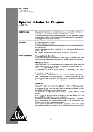 HOJA TECNICA
Versión: 01/2012
Epóxico Interior de Tanques




Epóxico Interior de Tanques
Serie 43


DESCRIPCION                   Recubrimiento epóxico de dos componentes, con excelente resistencia quí-
                              mica y buena resistencia mecánica, catalizador con aminas.
                              Como recubrimiento interior de tanques metálicos que contienen agua in-
                              dustrial, agua potable para consumo humano, agua salada, productos livia-
                              nos de petróleo, soluciones alcalinas.

VENTAJAS                      Excelente resistencia química.
                              Buena resistencia mecánica.
                              Excelente compatibilidad con superficies metálicas y/o con imprimantes epóxicos.
                              Fácil aplicación.
                              Alta adherencia a superficies metálicas y/o con imprimantes Epóxicos (su-
                              perior a 400 psi).
                              No contiene pigmentos nocivos (minios ni cromatos ni cadmio).

MODO DE EMPLEO                Preparación de la Superficie
                              Las superficies deben estar libres de polvo, mugre, humedad o de otros
                              contaminantes que puedan interferir con la adherencia del recubrimiento.

                              Método de limpieza
                              Realizar limpieza con chorro abrasivo hasta obtener Grado Metal Blanco de
                              acuerdo con los patrones de la norma Sueca Sa3 o norma Americana SSPC-
                              SP5 o norma ICONTEC NTC 3895.
                              Se recomienda un perfil de anclaje entre 38 y 75 micrones (1,5 a 3,0 mils)

                              Preparación del producto:
                              Agite previamente cada componente en su empaque. Verter completamen-
                              te el Componente B (Catalizador GRUPO 1), sobre el componente A, mez-
                              clar manualmente o con un taladro de bajas revoluc iones (máximo 400 rpm)
                              hasta obtener una mezcla homogénea y de color uniforme.

                              Aplicación:
                              El producto se aplica con brocha, equipo convencional, o equipo sin aire.
                              Cuando se aplique con brocha, ésta debe ser de cerda animal y no de nylón.
                              Para aplicación con equipo de aire convencional y/o equipo airless, consul-
                              tar la tabla del final para escogencia de equipo.
                              Se recomienda un espesor de película seca de 7 a 8 mils, obtenido en dos
                              capas.
                              Este producto es autoimprimante: sinembargo, se puede aplicar sobre Im-
                              primante Epóxico para lograr mayor protección.
                              El tiempo de aplicación entre capas debe ser de 10 a 16 horas, a una tempe-
                              ratura ambiente de 25oC. Se debe permitir de 4 a 5 días de tiempo de cura-
                              do final antes de poner el equipo en servicio.
                              Para las costuras de soldaduras irregulares y ásperas, y otras áreas que no
                              se hayan desbastado con pulidora, se recomienda realizar una aplicación




                                                      57
 