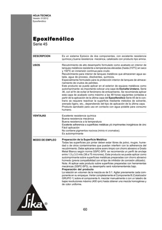 HOJA TECNICA
Versión: 01/2012
Epoxifenólico




Epo xif enólico
Epoxif
    xifenólico
Serie 45

DESCRIPCION        Es un sistema Epóxico de dos componentes, con excelente resistencia
                   química y buena resistencia mecánica, catalizado con producto tipo amina.

USOS               Recubrimiento de alto desempeño formulado como acabado en interior de
                   tanques metálicos resistente a temperaturas elevadas (hasta 210oC) en seco
                   y 150oC en inmersión contínua para crudo.
                   Recubrimiento para interior de tanques metálicos que almacenen agua sa-
                   lada, agua de proceso, disolventes, químicos.
                   Especialmente formulado para la protección interior de tanques de almace-
                   namiento de crudos de petróleo.
                   Este producto se puede aplicar en el exterior de equipos metálicos como
                   autoimprimante: es importante colocar una capa de Esmalte Uretano, Serie
                   36, con el fin de evitar el fenómeno de entizamiento. Se recomienda aplicar
                   esta capa de acabado como máximo a las 48 horas siguientes contadas a
                   partir de la aplicación de la última capa del Epoxifenólico Serie 45 de lo con-
                   trario se requiere reactivar la superficie mediante métodos de solvente,
                   arenado ligero, etc., dependiendo del tipo de aplicación de la última capa.
                   Producto aprobado para uso en contacto con agua potable para consumo
                   humano.

VENTAJAS           Excelente resistencia química
                   Buena resistencia mecánica
                   Buena resistencia a la temperatura
                   Excelente adherencia a superficies metálicas y/o imprimantes inorgánicos de cinc
                   Fácil aplicación
                   No contiene pigmentos nocivos (minio ni cromatos).
                   Es autoimprimante

MODO DE EMPLEO     Preparación de la Superficie Metálica:
                   Todas las superficies por pintar deben estar libres de polvo, mugre, hume-
                   dad o de otros contaminantes que puedan interferir con la adherencia del
                   recubrimiento. Debe aplicarse sobre acero limpio con chorro abrasivo a Grado
                   Metal Blanco según norma SSPC-SP5: se recomienda un perfil de anclaje
                   entre 1.5 y 3.0 mils (38 a 75 micrones). Este producto se puede aplicar como
                   autoimprimante sobre superficies metálicas preparadas con chorro abrasivo
                   húmedo (previa compatibilidad con el tipo de inhibidor de corrosión utilizado).
                   Nota: Al aplicar este producto sobre superficies preparadas con herramientas
                   mecánicas (SSPC-SP3), su desempeño será notoriamentemás bajo.
                   Preparación del producto
                   La relación en volumen de la mezcla es de 5:1. Agitar previamente cada com-
                   ponente en su empaque. Verter completamente el Componente B (Catalizador
                   GRUPO 1) sobre el componente A, mezclar manualmente o con un taladro de
                   bajas revoluciones máximo (400 rpm) hasta obtener una mezcla homogénea y
                   de color uniforme.




                                       60
 