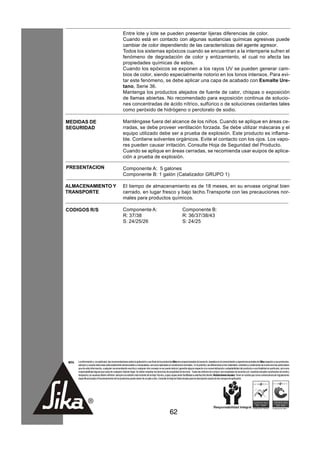 Entre lote y lote se pueden presentar lijeras diferencias de color.
                                                      Cuando está en contacto con algunas sustancias químicas agresivas puede
                                                      cambiar de color dependiendo de las características del agente agresor.
                                                      Todos los sistemas epóxicos cuando se encuentran a la intemperie sufren el
                                                      fenómeno de degradación de color y entizamiento, el cual no afecta las
                                                      propiedades químicas de estos.
                                                      Cuando los epóxicos se exponen a los rayos UV se pueden generar cam-
                                                      bios de color, siendo especialmente notorio en los tonos intensos. Para evi-
                                                      tar este fenómeno, se debe aplicar una capa de acabado con Esmalte Ure-
                                                      tano, Serie 36.
                                                      Mantenga los productos alejados de fuente de calor, chispas o exposición
                                                      de llamas abiertas. No recomendado para exposición continua de solucio-
                                                      nes concentradas de ácido nítrico, sulfúrico o de soluciones oxidantes tales
                                                      como peróxido de hidrógeno o perclorato de sodio.

MEDIDAS DE                                            Manténgase fuera del alcance de los niños. Cuando se aplique en áreas ce-
SEGURIDAD                                             rradas, se debe proveer ventilación forzada. Se debe utilizar máscaras y el
                                                      equipo utilizado debe ser a prueba de explosión. Este producto es inflama-
                                                      ble. Contiene solventes orgánicos. Evite el contacto con los ojos. Los vapo-
                                                      res pueden causar irritación. Consulte Hoja de Seguridad del Producto.
                                                      Cuando se aplique en áreas cerradas, se recomienda usar euipos de aplica-
                                                      ción a prueba de explosión.

PRESENTACION                                          Componente A: 5 galones
                                                      Componente B: 1 galón (Catalizador GRUPO 1)

ALMACENAMIENTO Y                                      El tiempo de almacenamiento es de 18 meses, en su envase original bien
TRANSPORTE                                            cerrado, en lugar fresco y bajo techo.Transporte con las precauciones nor-
                                                      males para productos químicos.

CODIGOS R/S                                           Componente A:                                                  Componente B:
                                                      R: 37/38                                                       R: 36/37/38/43
                                                      S: 24/25/26                                                    S: 24/25




NOTA   La información y, en particular, las recomendaciones sobre la aplicación y uso final de los productos Sika son proporcionadas de buena fe, basados en el conocimiento y experiencia actuales de Sika respecto a sus productos,
       siempre y cuando éstos sean adecuadamente almacenados y manipulados, así como aplicados en condiciones normales. En la práctica, las diferencias en los materiales, sustratos y condiciones de la obra son tan particulares
       que de esta información, cualquier recomendación escrita o cualquier otro consejo no se puede deducir garantía alguna respecto a la comercialización o adaptabilidad del producto a una finalidad en particular, así como
       responsabilidad alguna que surja de cualquier relación legal. Se deben respetar los derechos de propiedad de terceros. Todas las órdenes de compra son aceptadas de acuerdo con nuestras actuales condiciones de venta y
       despacho.Los usuarios deben referirse siempre a la edición más reciente de la Hoja Técnica, cuyas copias serán facilitadas a solicitud del cliente. Restricciones locales: Tener en cuenta que como consecuencia de regulaciones
       específicas locales el funcionamiento de los productos puede variar de un país a otro. Consulte la Hoja de Datos locales para la descripción exacta de los campos de aplicación.




                                                                                                        62
 