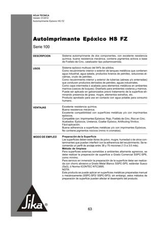 HOJA TECNICA
Versión: 01/2012
Autoimprimante Epóxico HS FZ




Autoimprimante Epóxico HS FZ
Serie 100

DESCRIPCION               Sistema autoimprimante de dos componentes, con excelente resistencia
                          química, buena resistencia mecánica, contiene pigmentos activos a base
                          de Fosfato de Cinc, catalizador tipo poliaminoamida.

USOS                      Sistema epóxico multiuso del 84% de sólidos.
                          Como recubrimiento interior o exterior de tanques metálicos que contienen
                          agua industrial, agua salada, productos livianos de petróleo, soluciones al-
                          calinas, crudo de petróleo.
                          Como recubrimiento interior y exterior de tuberías (aéreas y/o enterradas)
                          que conducen productos derivados de petróleo, aguas industriales.
                          Como capa intermedia ó acabado para elementos metálicos en ambientes
                          marinos (cascos de buques). Diseñado para ambientes costeros y marinos.
                          Puede ser aplicado en galvanizados previo tratamiento de la superficie eli-
                          minando presencia de grasa, mugre, elementos extraños, etc.
                          Producto aprobado para uso en contacto con agua potable para consumo
                          humano.

VENTAJAS                  Excelente resistencia química.
                          Buena resistencia mecánica.
                          Excelente compatibilidad con superficies metálicas y/o con imprimantes
                          epóxicos.
                          Compatible con: Imprimantes Epóxicos: Rojo, Fosfato de Cinc, Rico en Cinc.
                          Acabados: Epóxicos, Uretanos, Coaltar Epóxico, Antifouling Vinílico.
                          Fácil aplicación.
                          Buena adherencia a superficies metálicas y/o con imprimantes Epóxicos.
                          No contiene pigmentos nocivos (minio ni cromatos).

MODO DE EMPLEO            Preparación de la Superficie
                          Las superficies deben estar libres de polvo, mugre, humedad o de otros con-
                          taminantes que puedan interferir con la adherencia del recubrimiento. Se re-
                          comienda un perfil de anclaje entre 38 y 75 micrones (1.5 a 3.0 mils).
                          Método de limpieza
                          Para superficies externas sometidas a ambientes altamente agresivos, se
                          debe realizar la preparación de superficie a Grado Comercial SSPC-SP6,
                          como mínimo.
                          Para servicio en inmersión la preparación de la superficie debe ser realiza-
                          da con chorro abrasivo a Grado Metal Blanco SSPC-SP5, estándar Sueco
                          (Sa3), ó Norma ICONTEC NTC3895.
                          NOTA:
                          Este producto se puede aplicar en superficies metálicas preparadas manual
                          o mecánicamente (SSPC-SP2/ SSPC-SP3): sin embargo, estos métodos de
                          preparación de superficie pueden afectar el desempeño del producto.




                                                 63
 