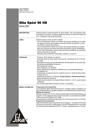 HOJA TECNICA
Versión: 01/2012
Sika Epóxi HS Serie 200




Sika Epóxi 90 HS
Serie 200

DESCRIPCION               Sistema epóxico autoimprimante de altos sólidos, dos componentes, 90%
                          de sólidos en volumen, contiene pigmentos activos a base de Fosfato de
                          Cinc. Catalizador tipo poliaminoamida.

USOS                      Sistema epóxico multi-uso 90 % sólidos:
                          · Como recubrimiento interior y/o exterior de tanques metálicos que contie-
                            nen agua industrial, agua salada, productos livianos de petróleo, crudos
                            de petróleo, soluciones alcalinas.
                          · Como recubrimiento interior y/o exterior de tuberías (aéreas y/o enterra-
                            das) que conducen productos derivados de petróleo, aguas industriales.
                          · Como capa intermedia o barrera para elementos metálicos en ambientes
                            marinos (cascos de buques).
                          · Diseñado para ambientes industriales, costeros y marinos.

VENTAJAS                  · Producto 90 % sólidos en volumen
                          · Autoimprimante de altos sólidos que permite espesores de 16 a 18 mils
                            por capa.
                          · Reducción de costos por permitir aplicación de alto espesor en una sola capa.
                          · Excelentes propiedades de barrera.
                          · Alta resistencia química.
                          · Alta resistencia a la abrasión
                          · Buena adherencia a superficies metálicas y/o con imprimantes Epóxicos
                          · Compatible con:
                          · Imprimantes: Inorgánico de Cinc, Orgánico de Cinc, Oxido de Hierro Rojo,
                            Fosfato de Cinc
                          · Acabados tipo Epóxico, Uretanos, Coaltar Epóxico, Antifouling Vinílico.
                          · Buena resistencia mecánica
                          · Diseñado para aplicar con equipo Airless (relación > a 30:1) y para equipo
                            multiplural.
                          · No contiene pigmentos nocivos (ni minio, ni cromatos).

MODO DE EMPLEO            Preparación de la Superficie
                          Las superficies deben estar libres de polvo, suciedad, grasas, humedad o de
                          otros contaminantes que puedan interferir con la adherencia del recubrimiento.
                          Método de limpieza
                          Realizar limpieza con chorro abrasivo hasta obtener Grado Metal Blanco de
                          acuerdo con los patrones de la norma Sueca Sa3, norma Americana SSPC
                          - SP5 y/o norma ICONTEC NTC 3895.
                          Se recomienda un perfil de anclaje entre 50 y 100 micrones (de 2,0 a 4,0 mils).
                          Preparación del producto:
                          Agite previamente cada componente en su empaque. La relación de mezcla
                          en volumen es de tres y media partes (3.5) de Componente A por una parte
                          de Componente B (Relación A:B-3.5:1). Verter completamente el Compo-




                                                 66
 