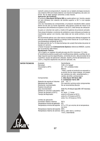 nente B, sobre el componente A, mezclar con un taladro de bajas revolucio-
                 nes (máximo 400 rpm) hasta obtener una mezcla homogénea y de color uni-
                 forme. No se debe agregar solventes a esta mezcla.
                 Aplicación del Producto:
                 El producto Sika Epoxi HS Serie 200 se puede aplicar con: brocha, equipo
                 sin aire (Airless) con relación de bomba superior a 30:1 o con equipo
                 multiplural.
                 Una vez mezclados los componentes, el producto resultante debe usarse
                 dentro de las dos (2) horas siguientes: este tiempo puede ser menor si la
                 temperatura del ambiente es superior a los 25°C; este tiempo de utilización
                 es para un volumen de cuatro y medio (4.5) galones de producto activado.
                 Para áreas limitadas o cordones de soldadura o para retoques puntuales se
                 recomienda aplicar con brocha, ésta debe ser de cerda animal y no de
                 nylon.
                 Se recomienda aplicar una o dos manos cruzadas para obtener el espesor de
                 película seca deseado dejando un tiempo entre manos de 12 a 24 horas, a
                 una temperatura ambiente de 25°C.
                 Se debe permitir de 7 a 10 días de tiempo de curado final antes de poner el
                 equipo en servicio.
                 Limpiar el equipo con Colmasolvente Epóxico referencia 958025, cuando
                 aún el producto esté fresco.
                 Rendimiento Teórico
                 135 m²/gall a un espesor de película seca de 25.4 micrones (1.0 mils).
                 El rendimiento práctico puede sufrir modificaciones debido a perfiles de an-
                 claje mayores que los especificados, corrientes de aire, alta porosidad de la
                 superficie, equipo de aplicación utilizado, diseño y forma del elemento a re-
                 cubrir y mayores espesores de película aplicada, etc.

DATOS TECNICOS   Acabado:                          Semibrillante
                 Densidad:                         5,68 ± 0,4 kg/gal
                 Viscosidad a 25oC:                93 - 101 unidades krebs
                 Color:                            Blanco
                                                   * Nota: cuando el producto es expuesto a
                                                   la acción de los rayos solares, se presen
                                                   tan cambios de color, amarillamiento y
                                                   cambio de brillo o entizamiento
                 Componentes:                      A: Sika Epoxi HS Serie 200
                                                   B: Catalizador Serie 200
                 Relación de mezcla en Volumen     A:B 3.5 : 1
                 Mecanismo de Curado:              Por reacción química entre componentes
                 Disolvente recomendado:           No se recomienda dilución
                 Espesor de película
                 seca recomendado:                 Entre 16 y 18 mils por capa (406 - 457 micrones)
                 Sólidos en Volumen (calculado):   90%
                 Tiempo de Secado (a 25°C):        Al tacto: 2 horas
                 Tiempo de Repintado:              entre 6 a 8 horas (a 35°C)
                                                   entre 8 a 10 horas (a 25°C)
                                                   entre 12 a 18 horas (a 10°C)
                 Limites de aplicación:
                 Humedad relativa máxima:          90 %
                 Temperatura mínima de aplicación: 8°C
                 Temperatura mínima del soporte: 8°C y 3°C por encima de la temperatura
                                                   de rocío
                 Temperatura máxima del soporte: 50°C
                 Temperatura máxima de servicio: 90°C, calor seco y continuo
                                                   110°C, intermitente




                                        67
 