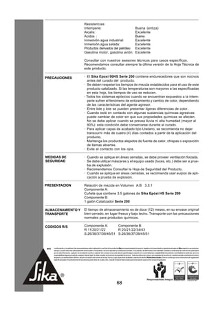 Resistencias:
                                                      Intemperie:                                                                    Buena (entiza)
                                                      Alcalis:                                                                       Excelente
                                                      Acidos :                                                                       Buena
                                                      Inmersión agua industrial:                                                     Excelente
                                                      Inmersión agua salada:                                                         Excelente
                                                      Productos derivados del petróleo                                               Excelente
                                                      Gasolina motor, gasolina avión:                                                Excelente

                                                      Consultar con nuestros asesores técnicos para casos específicos.
                                                      Recomendamos consultar siempre la última versión de la Hoja Técnica de
                                                      este producto.

PRECAUCIONES                                          · El Sika Epoxi 90HS Serie 200 contiene endurecedores que son nocivos
                                                         antes del curado del producto.
                                                      · Se deben respetar los tiempos de mezcla establecidos para el uso de este
                                                         producto catalizado. Si las temperaturas son mayores a las especificadas
                                                         en esta hoja, los tiempos de uso se reducen.
                                                      · Todos los sistemas epóxicos cuando se encuentran expuestos a la intem-
                                                         perie sufren el fenómeno de entizamiento y cambio de color, dependiendo
                                                         de las características del agente agresor.
                                                      · Entre lote y lote se pueden presentar ligeras diferencias de color.
                                                      · Cuando está en contacto con algunas sustancias químicas agresivas
                                                         puede cambiar de color sin que sus propiedades químicas se afecten.
                                                         No se debe aplicar cuando se prevea lluvia ní alta humedad (mayor al
                                                         90%): esta condición debe conservarse durante el curado.
                                                      · Para aplicar capas de acabado tipo Uretano, se recomienda no dejar
                                                         transcurrir más de cuatro (4) días contados a partir de la aplicación del
                                                         producto.
                                                      · Mantenga los productos alejados de fuente de calor, chispas o exposición
                                                         de llamas abiertas.
                                                      · Evite el contacto con los ojos.

MEDIDAS DE                                            · Cuando se aplique en áreas cerradas, se debe proveer ventilación forzada.
SEGURIDAD                                             · Se debe utilizar máscaras y el equipo usado (luces, etc.) debe ser a prue-
                                                        ba de explosión.
                                                      · Recomendamos Consultar la Hoja de Seguridad del Producto.
                                                      · Cuando se aplique en áreas cerradas, se recomienda usar euipos de apli-
                                                        cación a prueba de explosión.

PRESENTACION                                          Relación de mezcla en Volumen A:B 3.5:1
                                                      Componente A:
                                                      Cuñete que contiene 3.5 galones de Sika Epóxi HS Serie 200
                                                      Componente B:
                                                      1 galón Catalizador Serie 200

ALMACENAMIENTO Y                                      El tiempo de almacenamiento es de doce (12) meses, en su envase original
TRANSPORTE                                            bien cerrado, en lugar fresco y bajo techo. Transporte con las precauciones
                                                      normales para productos químicos.

CODIGOS R/S                                           Componente A:       Componente B:
                                                      R:11/20/21/22       R:20/21/22/34/43
                                                      S:26/36/37/39/45/51 S:26/36/37/39/45/51



 NOTA   La información y, en particular, las recomendaciones sobre la aplicación y uso final de los productos Sika son proporcionadas de buena fe, basados en el conocimiento y experiencia actuales de Sika respecto a sus productos,
        siempre y cuando éstos sean adecuadamente almacenados y manipulados, así como aplicados en condiciones normales. En la práctica, las diferencias en los materiales, sustratos y condiciones de la obra son tan particulares
        que de esta información, cualquier recomendación escrita o cualquier otro consejo no se puede deducir garantía alguna respecto a la comercialización o adaptabilidad del producto a una finalidad en particular, así como
        responsabilidad alguna que surja de cualquier relación legal. Se deben respetar los derechos de propiedad de terceros. Todas las órdenes de compra son aceptadas de acuerdo con nuestras actuales condiciones de venta y
        despacho.Los usuarios deben referirse siempre a la edición más reciente de la Hoja Técnica, cuyas copias serán facilitadas a solicitud del cliente. Restricciones locales: Tener en cuenta que como consecuencia de regulaciones
        específicas locales el funcionamiento de los productos puede variar de un país a otro. Consulte la Hoja de Datos locales para la descripción exacta de los campos de aplicación.




                                                                                                         68
 