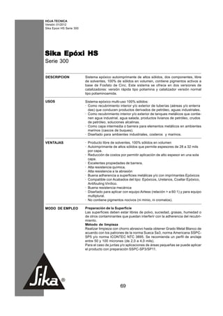 HOJA TECNICA
Versión: 01/2012
Sika Epoxi HS Serie 300




Sika Epóxi HS
Serie 300

DESCRIPCION               Sistema epóxico autoimprimante de altos sólidos, dos componentes, libre
                          de solventes, 100% de sólidos en volumen, contiene pigmentos activos a
                          base de Fosfato de Cinc. Este sistema se ofrece en dos versiones de
                          catalizadores: versión rápida tipo poliamina y catalizador versión normal
                          tipo poliaminoamida.

USOS                      Sistema epóxico multi-uso 100% sólidos:
                          · Como recubrimiento interior y/o exterior de tuberías (aéreas y/o enterra
                            das) que conducen productos derivados de petróleo, aguas industriales.
                          · Como recubrimiento interior y/o exterior de tanques metálicos que contie-
                            nen agua industrial, agua salada, productos livianos de petróleo, crudos
                            de petróleo, soluciones alcalinas.
                          · Como capa intermedia o barrera para elementos metálicos en ambientes
                            marinos (cascos de buques).
                          · Diseñado para ambientes industriales, costeros y marinos.

VENTAJAS                  · Producto libre de solventes, 100% sólidos en volumen
                          · Autoimprimante de altos sólidos que permite espesores de 28 a 32 mils
                            por capa.
                          · Reducción de costos por permitir aplicación de alto espesor en una sola
                            capa.
                          · Excelentes propiedades de barrera.
                          · Alta resistencia química.
                          · Alta resistencia a la abrasión
                          · Buena adherencia a superficies metálicas y/o con imprímantes Epóxicos
                          · Compatible con Acabados del tipo: Epóxicos, Uretanos, Coaltar Epóxico,
                            Antifouling Vinílico.
                          · Buena resistencia mecánica
                          · Diseñado para aplicar con equipo Airless (relación > a 60:1) y para equipo
                            multiplural.
                          · No contiene pigmentos nocivos (ni minio, ni cromatos).

MODO DE EMPLEO            Preparación de la Superficie
                          Las superficies deben estar libres de polvo, suciedad, grasas, humedad o
                          de otros contaminantes que puedan interferir con la adherencia del recubri-
                          miento.
                          Método de limpieza
                          Realizar limpieza con chorro abrasivo hasta obtener Grado Metal Blanco de
                          acuerdo con los patrones de la norma Sueca Sa3, norma Americana SSPC-
                          SP5 y/o norma ICONTEC NTC 3895. Se recomienda un perfil de anclaje
                          entre 50 y 100 micrones (de 2,0 a 4,0 mils).
                          Para el caso de juntas y/o aplicaciones de áreas pequeñas se puede aplicar
                          el producto con preparación SSPC-SP3/SP11.




                                                 69
 